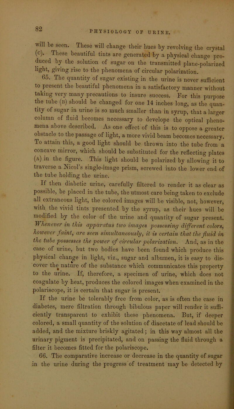PHYSIOLOGY OP URINE. will be seen. These will change their hues by revolving the crystal (c). These beautiful tints are generated by a physical change pro- duced by the solution of sugar on the transmitted plane-polarized light, giving rise to the phenomena of circular polarization. 65. The quantity of sugar existing in the urine is never sufficient to present the beautiful phenomena in a satisfactory manner without taking very many precautions to insure success. For this purpose the tube (b) should be changed for one 14 inches long, as the quan- tity of sugar in urine is so much smaller than in syrup, that a larger column of fluid becomes necessary to develope the optical pheno- mena above described. As one efifect of this is to oppose a greater obstacle to the passage of light, a more vivid beam becomes necessary. To attain this, a good light should be thrown into the tube from a concave mirror, which should be substituted for the reflecting plates (a) the figure. This light should be polarized by allowing it to traverse a NicoTs single-image prism, screwed into the lower end of the tube holding the urine. If then diabetic urine, carefully filtered to render it as clear as possible, be placed in the tube, the utmost care being taken to exclude all extraneous light, the colored images will be visible, not, however, with the vivid tints presented by the syrup, as their hues will be modified by the color of the urine and quantity of sugar present. Whenever in this apparatus two images possessing different colors, however faint, are seen simultaneously, it is certain that the fluid in the tube possesses the power of circular polarization. And, as in the case of urine, but two bodies have been found which produce this physical change in light, viz., sugar and albumen, it is easy to dis- cover the nature of the substance Avhich communicates this property to the urine. If, therefore, a specimen of urine, which does not coagulate by heat, produces the colored images when examined in the polariscope, it is certain that sugar is present. If the urine be tolerably free from color, as is often the case in diabetes, mere filtration through bibulous paper will render it suffi- ciently transparent to exhibit these phenomena. But, if deeper colored, a small quantity of the solution of diacetate of lead should be added, and the mixture briskly agitated; in this way almost all the urinary pigment is precipitated, and on passing the fluid through a filter it becomes fitted for the polaiuscope. 66. The comparative increase or decrease in the quantity of sugar in the urine during the progress of treatment may be detected by