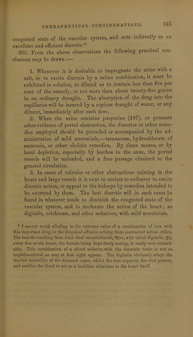 congested state of the vascular system, and acts indirectly as an excellent and efficient diuretic.* 395. From the above observations the following practical con- clusions may be drawn :— 1. Whenever it is desirable to impregnate the urine wdth a salt, or to excite diuresis by a saline combination, it must be exhibited in solution, so diluted as to contain less than five per cent, of the remedy, or not more than about twenty-five grains in an ordinary draught. The absorption of the drug into the capillaries will be insured by a copious draught of water, or any diluent, immediately after each dose. 2. When the urine contains purpurine (187), or presents other evidence of portal obstruction, the diuretics or other reme- dies employed should be preceded or accompanied by the ad- ministration of mild mercurials,—taraxacum, hydrochlorate of ammonia, or other cholitic remedies. Ey these means, or by local depletion, especially by leeches to the anus, the portal vessels will be unloaded, and a free passage obtained to the general circulation. 3. In cases of valvular or other obsti’uctions existing in the heart and large vessels it is next to useless to endeavor to excite diuretic action, or appeal to the kidneys by remedies intended to be excreted by them. The best diuretic will in such cases be found in whatever tends to diminish the congested state of the vascular system, and to moderate the action of the heart; as digitalis, colchicum, and other sedatives, with mild mercurials. * I cannot avoid alluding to the extreme value of a combination of iron with this important drug, in the dropsieal effusion arising from contracted mitral orifice. The benefit resulting from tinct. ferri sesquichloridi, u^xv, with infusi digitalis, ^ij, every five or six hours, the bowels being kept freely acting, is really very remark- able. This combination of a direct sedative with the hccmatic tonic is not so unphilosophical as may at first sight appear. The digitalis obviously allays the morbid irritability of the diseased organ, whilst the iron supports the vital powers, and enables the blood to act as a healthier stimulant to the heart itself.