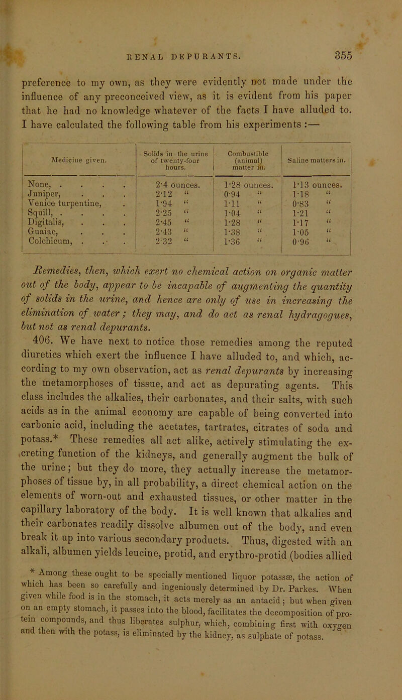 preference to my own, as they wei'e evidently not made under the influence of any preconceived view, as it is evident from his paper that he had no knowledge whatever of the facts I have alluded to. I have calculated the following table from his experiments :— Medicine given. Solids in the urine of twenty-four hours. Combustiltle (animal) matter in. Saline matters in. None, .... 2'4 ounces. 1-28 ounces. M3 ounces. Juniper, 2-12 “ 0-94 U M8 U Venice turpentine. P94 “ Ml U 0-83 u Squill, .... 2-25 “■ 1-04 1-21 u Digitalis, 2-45 “ 1-28 u M7 u Guaiac, 2-43 1-38 u 1-05 u Colchicum, . 2-32 “ 1-3G u 0-9G u Remedies, then, which exert no chemical action on organic matter out of the body, appear to he incapable of augmenting the quantity of solids in the urine, and hence are only of use in increasing the elimination of water; they may, and do act as renal hydragogues, but not as renal depurants. 406. We have next to notice those remedies among the reputed diuretics which exert the influence I have alluded to, and which, ac- cording to my own observation, act as renal depurants by increasing the metamorphoses of tissue, and act as depurating agents. This class includes the alkalies, their carbonates, and their salts, Avith such acids as in the animal economy are capable of being converted into carbonic acid, including the acetates, tartrates, citrates of soda and potass.* These remedies all act alike, actively stimulating the ex- ,creting function of the kidneys, and generally augment the bulk of the urine; but they do more, they actually increase the metamor- phoses of tissue by, in all probability, a direct chemical action on the elements of worn-out and exhausted tissues, or other matter in the capillary laboratory of the body. It is well known that alkalies and their carbonates readily dissolve albumen out of the body, and even break it up into various secondary products. Thus, digested with an alkali, albumen yields leucine, protid, and erythro-protid (bodies allied * Among these ought to be specially mentioned liquor potassse, the action of which has been so carefully and ingeniously determined by Dr. Parkes. When given while food is in the stomach, it acts merely as an antacid ; but when given on an empty stomach, it passes into the blood, facilitates the decomposition of pro- tein compounds, and thus liberates sulphur, which, combining first with oxyo^en and then with the potass, is eliminated by the kidney, as sulphate of potass.