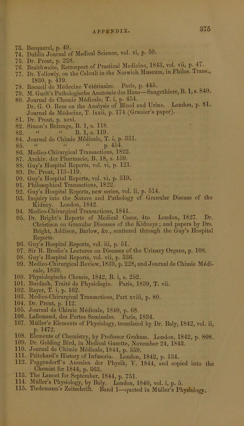 73. Becquerel, p. 49. . 74. Dublin Journal of Medical Science, vol. vi, p. oJ. 75. Dr. Prout, p. 228. ... 70. Draithwaite, Retrospect of Practical Medicine, 1843, voL vii, p. 4/. 77. Dr. Yellowly, on the Calculi in the Norwich Museum, in Philos, irans., 1830, p. 419. 78. Recueil de Medecine Vet4rinaire. Pans, p. 445. _ 79. M. Gurlt’s Pathologische Anatomie des Haus—Saugethiere, B. 1, s. 840, 80. Journal de Chemie Mddicale, T. i, p. 454. Dr. G. 0. Rees on the Analysis of Blood and Urine. London, p. ol. Journal de M4decine, T. Ixxii, p. 174 (Granier’s paper). 81. Dr. Prout, p. xcvi. 82. Simon’s Beitrage, B. 1, s. 118. 83. “ “ B. 1, s. 119. 84. Journal de Chimie Mddicale, T. i, p. 331. 85. “ “ “ p- 454. 86. Medico-Chirurgical Transactions, 1822. 87. Archiv. der Pharmacie, B. 18, s. 159. 88. Guy’s Hospital Reports, vol. vi, p. 121. 89. Dr. Prout, 113-119. 90. Guy’s Hospital Reports, vol. vi, p. 319, 91. Philosophical Transactions, 1822. 92. Guy’s Hospital Reports, new series, vol. ii, p. 514. 93. Inquiry into the Nature and Pathology of Granular Disease of the Kidney. London, 1842. 94. Medico-Chirurgical Transactions, 1841. 95. Dr. Bright’s Reports of Medical Cases, 4to. London, 1827. Dr. Christison on Granular Diseases of the Kidneys; and papers by Drs. Bright, Addison, Barlow, &c., scattered through the Guy’s Hospital Reports. 96. Guy’s Hospital Reports, vol. iii, p. 51. 97. Sir B. Brodie’s Lectures on Diseases of the Urinary Organs, p. 108. 98. Guy’s Hospital Reports, vol. vii, p. 336. 99. Medico-Chirurgical Review, 1839, p. 228, and Journal de Chimie Medi- cale, 1839. 100. Physiologische Chemie, 1842, B. i, s. 252. 101. Burdach, Traitd de Physiologic. Paris, 1839, T. vii. 102. Rayer, T. i, p. 162. 103. Medico-Chirurgical Transactions, Part xviii, p. 80. 104. Dr. Prout, p. 112. 105. Journal de Chimie M4dicale, 1840, p. 68. 106. Lallemand, des Pertes Seminales. Paris, 1834, 107. Muller’s Elements of Physiology, translated by Dr. Baly, 1842, vol. ii. 108. Elements of Chemistry, by Professor Graham. London, 1842, p. 808. 109. Dr. Golding Bird, in Medical Gazette, November 24, 1843. 110. Journal de Chimie M6dicale, 1844, p. 359. 111. Pritchard’s History of Infusoria. London, 1842, p. 134, 112. Poggendorff’s Annalen der Physik, V. 1844, and copied into the Chemist for 1844, p. 363. 113. The Lancet for September, 1844, p. 751. 114. Muller’s Physiology, by Baly. London, 1840, vol. i, p. 5. 115. Tiedemann’s Zeitschrift. Band 1—quoted in Muller’s Physiology.