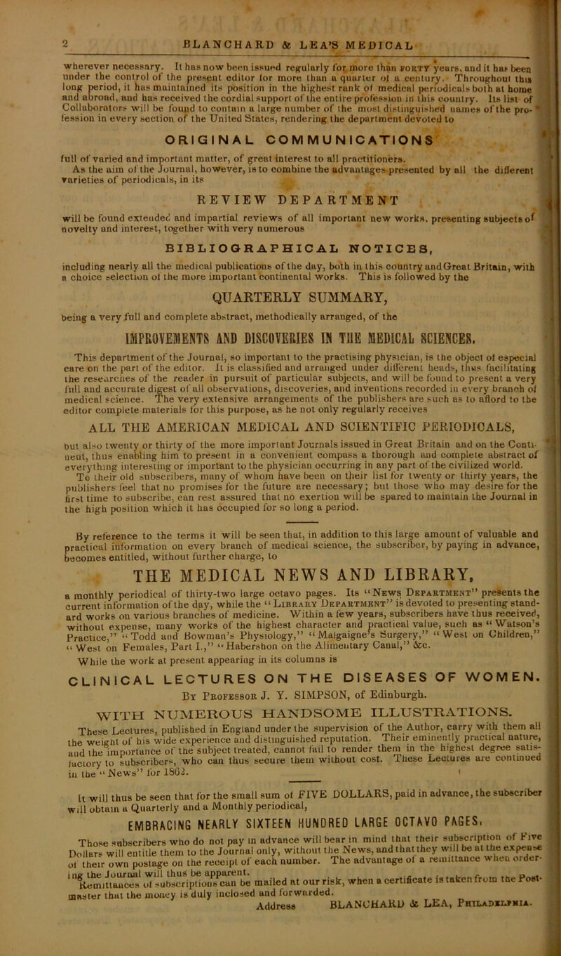 o wherever necessary. It has now been issued reffularly Cot more than forty years, and it has been under the control of the present editor lor more than a quarter o| a century. Throughout this long period, it has maintained its position in the highest rank o( medical periodicals both at home and abroad, and has received the cordial support of the entire profession in this country. Its list of Collaborators will be found to contain a large number of the most distinguished names of the pro- fession in every section of the United States, rendering the department devoted to ORIGINAL communications’ full of varied and important matter, of great interest to all practitioners. As the aim of the Journal, however, is to combine the advantages-presented by all the diSerent varieties of periodicals, in its REVIEW DEPARTMENT t will be found extended and impartial reviews of all important new works, presenting subjects oI novelty and interest, together with very numerous i BIBLIOGRAPHICAL NOTICES, including nearly all the medical publications of the day, both in this country andGreat Britain, with a choice selection ol the more important continental works. This is followed by the QUARTERLY SUMMARY, being a very full and complete abstract, methodically arranged, of the IMPROVEMENTS AND DISCOVERIES IN THE MEDICAL SCIENCES. This department of the Journal, so important to the practising physician, is the object ol especial I care on the part of the editor. It is classified and arranged under different heads, thus facilitating | the researches of the reader in pursuit of particular subjects, and will be found to present a very full and accurate digest of all observations, discoveries, and inventions recorded in every branch ol medical science. The very extensive arrangements of the publishers are such as to afiord to the editor complete materials for this purpose, as he not only regularly receives ALL THE AMERICAN MEDICAL AND SCIENTIFIC PERIODICALS, but also twenty or thirty of the more important Journals issued in Great Britain and on the Conti- *1 neni, thus enabling him to present in a convenient compass a thorough and complete abstract of S everything interesting or important to the physician occurring in any part of the civilized world. To their old subscribers, many of whom have been on their list for twenty or thirty years, the publishers feel that no promises for the future are necessary; but those who may desire for the first time to subscribe, can rest assured that no exertion will be spared to maintain the Journal in the high position which it has occupied for so long a period. By reference to the terms it will be seen that, in addition to this large amount of valuable and practical information on every branch of medical science, the subscriber, by paying in advance, becomes entitled, without further charge, to THE MEDICAL NEWS AND LIBRARY, a monthly periodical of thirty-two large octavo pages. Its “News Department” presents the current information of the day, while the “Library Department” is devoted to presenting stand- ard works on various branches of medicine. Within a few years, subscribers have thus received, without expense, many works of the highest character and practical value, such as “ Watson’s Practice,” “Todd and Bowman’s Physiology,” “ Malgaigne’s Surgery,” “West on Children,” “ West on Females, Part I.,” “Habershon on the Alimentary Canal,” &c. While the work at present appearing in its columns is CLINICAL LECTURES ON THE DISEASES OF WOMEN. By Professor J. Y. SIMPSON, of Edinburgh. WITH NUMEROUS HANDSOME ILLUSTRATIONS. These Lectures, published in England under the supervision of the Author, carry with them all the weient of his wide experience and distinguished reputation. Their eminently practical nature, and the importance of the subject treated, cannot fail to render them in the highest degree satis- luciory to subscribers, who can thus secure them without cost. These Lectures are contmued j in the “News” for 1SG2. ' It will thus be seen that for the small sum of FIVE DOLLARS, paid in advance, the subscriber will obtain a Quarterly and a Monthly periodical, EMBRACING NEARLY SIXTEEN HUNDRED LARGE OCTAVO PAGES. Those subscribers who do not pay m advance will bear m mind that their ^“^ript on of hive Dollars will eiilitle them to the Journal only, without the News, and that they will be at the expen^ ol their own postage on the receipt of each number. The advantage ol a remittance when order- ' '’Klmitiant^* td subscr^iptloif^^^^ be mailed at our risk, when a certificate is taken from tbe Post- mnsier that the money is duly inclosed and forwarded. Address BLANCHARD H LEA, Phtladbi-»iiia.