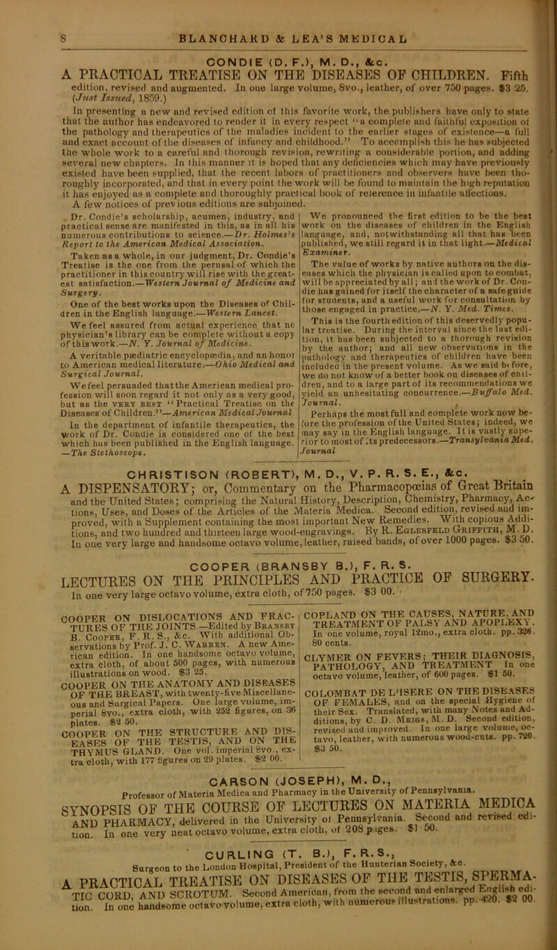 CON DIE (D. F.), M. D., «tc. A PRACTICAL TREATISE ON THE DISEASES OF CHILDREN. Fifth edition, revised and augmented. In one large volume, 8vo., leather, of over 750 pagea. #3 25. (Just Issued, 1859.) In presenting a new and revised edition of this favorite work, the publishers have only to state that the author has endeavored to render it in every respect “a complete and faithful exposition ol the pathology and therapeutics of the maladies incident to the earlier stages of existence—a full and exact account of the diseases of infancy and childhood.” To accomplish this he has subjected the whole work to a careful and thorough revision, rewriting a considerable portion, and adding several new chapters. In this manner it is hoped that any deficiencies which may have previously existed have been supplied, that the recent labors of practitioners and observers have been tho- roughly incorporated, and that in every point the work will be found to maintain the high reputation it has enjoyed as a complete and thoroughly practical book of reierence in infantile allections. A few notices of previous editions are subjoined. Dr. Comlie’s scholarship, acumen^ industry, and practical sense are manifested in this, as in all his numerous contributions to science.—Dr. Holmes’s Report to the American Medical Association. Taken as a whole, in our judgment, Dr. Condie’s Treatise is the one from the perusal of which the practitioner in this country will rise with the great- est satisfaction Western Journal of Medicine and Surgery. One of the best works upon the Diseases of Chil- dren in the English language.—Western Lancet. We feel assured from actual experience that no physician’s library can be complete without a copy of thiswork.—N. Y. Journal of Medicine. A veritable paediatric encj'clopaedia, and an honoi to American medical literature.—Ohio Medical and Surgical Journal. We feel persuaded that the American medical pro- fession will soon regard it not only as a very good, but as the vbey best “Practical Treatise on the Diseases of Children.”—American Medical Journal In the department of infantile therapeutics, the work of Dr. Condie is considered one of the best which has been published in the English language. —The Stethoscope. We pronounced the first edition to be the best work on the diseases of children in the English language, and, notwithstanding all that has been published, we still regard it in that light.—Medical Examiner. The value of works by native authors on the dis- eases which the physician is called upon to combat, will be appreciated by all; and the work of Dr. Con- die has gained for itself the character of a safe guide for students, and a useful work for consultation by those engaged in practice.—N. Y. Med. Times. This is the fourth edition of this deservedly popu- lar treatise. During the interval since the last edi- tion, it has been subjected to a thorough revision by the author; and all new observuiions in the pathology and therapeutics of children have been included in the present volume. As we said bi fore, we do not know of a better book on diseases of chil- dren, and to a large part ol its recommendations we yield an unhesitating concurrence.—Buffalo Med. Journal. , Perhaps the most full and complete work now be- fore the profession of the United States; indeed, we may say in the English language. It is vastly supe- rior to most of Its predecessors.—rraasylvonio Med. Journal I I ! \ i t CHFUSTISON (ROBERT), M. D., V. P. R. S. E., «tc. A DISPENSATORY; or, Cominentary on the Pharmacopoeias of Great Britain and the United States; comprising the Natural History, Description, Chemistry, Pharmacy, Ac-' tions. Uses, and Doses of the Articles of the Materia Medica. Second edition, revised and im- proved, with a Supplement containing the most important New Remedies. Wuh copious Addi- tions, and two hundred and thirteen large wood-engravings. By R. Eglesfkld Griffith, M. D. Ill one very large and handsome octavo volume, leather, raised bands, of over 1000 pages. 53 oO. COOPER (BRANSBY B.), F. R. S. LECTURES ON THE PRINCIPLES AND PRACTICE OF SURGERY. In one very large octavo volume, extra cloth, of 750 pages. 53 00. ■ COOPER ON DISLOCATIONS AND FRAC- TURES OF THE JOINTS —Edited by Bransbt B Cooper, F. R. S., &c. With additional Ob- servations by Prof. J. C. Warren. A new Ame- rican edition. In one handsome octavo volume, extra cloth, of about 500 pages, with numerous illustrations on wood. $3 25. COOPER ON THE ANATOMY AND DISEASES OF THE BREAST, with twenty-live Miscellane- ous and Surgical Papers. One large volume, im- perial 8vo., extra cloth, with 252 figures, on 36 plates. $2 50. COOPER ON THE STRUCTURE AND DIS- EASES OF THE TESTIS, AND ON THE THYMUS GLAND. One vol. imperialSvo., ex- tra cloth, with 177 figures on 29 plates. $2 00. COPLAND ON THE CAUSES, NATURE,AND TREATMENT OF PALSY AND APOPLBX'i . In one volume, royal 12ino., extra cloth, pp.326. 80 cents. CLYMER ON FEVERS; THEIR DIAGNOSIS, PATHOLOGY, AND TREATMENT In one oetavo volume, leather, of 600 pages. $1 50. COLOMBAT DE L’ISERE ON THE DISEASES OF FEMALES, and on the special Hygiene of their Sex. Translated, with many Notes and Ad- ditions, by C. D. Meigs, M.D. Second edition, revised and improved. In one large volume, oe- tavo, leather, with numerous wood-cuts. pp. 720. $3 50. CARSON (JOSEPH), M. D., Professor of Materia Medica and Pharmacy in the University of Pennsylvania. SYNOPSIS OF THE COURSE OF LECTURES ON MATERIA MEDICA and pharmacy, delivered in the University ol Pennsylvania. Second and revised edi- tion. In one very neat octavo volume, extra cloth, of 208 p iges. 5l JU. CURLING (T. B.), F. R.S., Surgeon to the London Hospital, President of the Hunterian Society, *o. A PRAOTTCAL TREATISE ON DISEASES OF THE TESTIS, SPERMA- TIC CORD AND SCROTUM. Second American, from the second and enlai^d tion. Inone handsome octavo volume, extra cloth, with numerous.Ilustrations. pp-426. 52 00