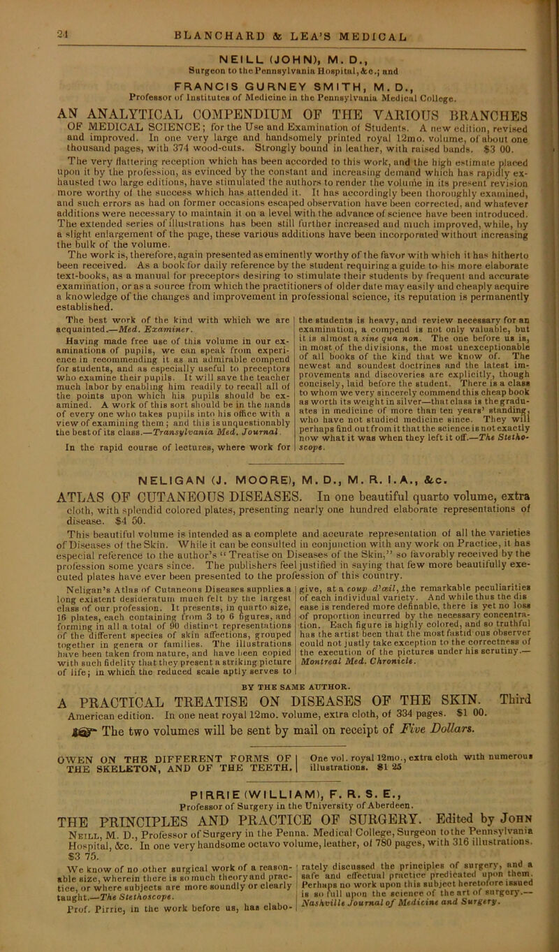 NEILL (JOHN), M. D., Surgeon to the Pennsylvania Hospital, Ac.; and FRANCIS GURNEY SMITH, M.D., Professor of Institutes of Medicine in the Pennsylvania Medical College. AN ANALYTICAL COMPENDIUM OP THE VAIIIOTJS BRANCHES OF MEDICAL SCIENCE; for the Use and Examination ol Students. A new edition, revised and improved. In one very large and handsomely printed royal 12mo. volume, of about one thou.saud pages, with 374 wood-cuts. Strongly bound in leather, with raised bunds. $3 00. The very flattering reception which has been accorded to this work, and the hi^h estimate placed upon it by the prolession, as evinced by the constant and increasing demand which has rapidly ex- hau.sted two large editions, have stimulated the authors to render the volume in its present revision more worthy ol the success which has attended it. It has accordingly been thoroughly examined, and such errors as had on former occasions escaped observation have been corrected, and whatever additions were necessary to maintain it on a level with the advance of science have been introduced. The extended series of illustrations has been still further increased and much improved, while, by a slight enlargement of the page, these various additions have been incorporated without increasing the bulk of the volume. The work is, therefore, again presentedaseminently worthy of the favor with which it has hitherto been received. As a book for daily reference by the student requiring a guide to his more elaborate text-books, as a manual for preceptors desiring to stimulate their students by frequent and accurate examination, or as a source from which the practitioners of older date may easily and cheaply acquire a knowledge of the changes and improvement in professional science, its reputation is permanently established. The best work of the kind with which we are acquainted.—Med. Examiner. Having made free use of this volume in our ex- aminations of pupils, we cun speak from experi- ence in recommending it as an admirable compend for students, and as especially useful to preceptors who examine their pupils. It will save the teacher much labor by enabling him readily to recall all of the points upon which his pupils should be ex- amined. A work of this sort should be in the Hands of every one who takes pupils into his office with a view of examining them; and this is unquestionably thebestof its class.—Transylvania Med. Journal. In the rapid course of lectures, where work for the students is heavy, and review necessary for an examination, a compend is not oniy vaiuable, but it is almost a sine qua non. The one before us is, in most of the divisions, the most unexceptionable of all books of the kind that we know of. The newest and soundest doctrines and the latest im- provements and discoveries are explicitly, though concisely, laid before the student. There is a class to whom we very sincerely commend this cheap book as worth its weight in silver—that class is the gradu- ates in medicine of more than ten years’ standing, who have not studied medicine since. They will perhaps find outfromitthatthe science is not exactly now what it was when they left it off.—The Stetho- scope. NELIGAN (J. MOORE), M. D., M. R. I.A., &.C. ATLAS OF CUTANEOUS DISEASES. In one beautiful quarto volume, extra cloth, with splendid colored plates, presenting nearly one hundred elaborate representations of disease. $4 50. This beautiful volume is intended as a complete and accurate repre.sentation of all the varieties of Diseases of the Skin. While it can be consulted in conjunction with any work on Practice, it has especial reference to the author’s “ Treatise on Diseases of the Skin,” so favorably received by the profession some years since. The publishers feel justified in saying that few more beautifully exe- cuted plates have ever been presented to the profession of this country. Neligan’s Atlas of Cutaneous Diseases supplies a long existent desideratum much felt by tlie largest class of our profession. It presents, in quarto size. 16 plates, each containing from 3 to G figures, ana forming in all a total of 90 distinct representations of the different species of skin affections, grouped together in genera or families. The illustrations have been taken from nature, and have been copied with such fidelity that they present a striking picture of life; in which the reduced scale aptly serves to give, at a coup d’asil, ,the remarkable peculiarities of each individual variety. And while thus the dis ease is rendered more definable, there is yet no loss of proportion incurred by the necessary concentra- tion. Each figure is highly colored, and so truthful has the artist been that the mostfastid ous observer could not justly take exception to the correctness of the execution of the pictures under his scrutiny.— Montreal Med. Chronicle. BY THE SAME AUTHOR. A PRACTICAL TREATISE ON DISEASES OF THE SKIN. Third American edition. In one neat royal 12mo. volume, extra cloth, of 334 pages. SI 00. The two volumes will be sent by mail on receipt of Five Dollars. OWEN ON THE DIFFERENT FORMS OF I One vol. royal 12mo., extra cloth with numerous THE SKELETON, AND OF THE TEETH. 1 illustrations. 81 25 PIRRIE (WILLIAM), F. R. S. E., Professor of Surgery in the University of Aberdeen. THE PRINCIPLES AND PRACTICE OF SURGERY. Edited by John Neill, M. D., Professor of Surgery in the Penna. Medical College, Surgeon tothe Pennsylvania Hospital, &c. In one very handsome octavo volume, leather, of 780 pages, with 316 illustrations. S3 75. We know of no other Burg;ical work of a reason- able eize, wherein tlicre is et) much theoryand prac- tice, or where subjects are more soundly or clearly taught.—The Stethoscope. Prof. PirriCj in the work before us, has elabo- rately discussed the principles of surgery, and a safe and effectual practice predicated upon them. Perhaps no work upon this subject heretofore issued is so full upon the science of the art of surgery.— Nashville Journal of Medicine and Surgery.