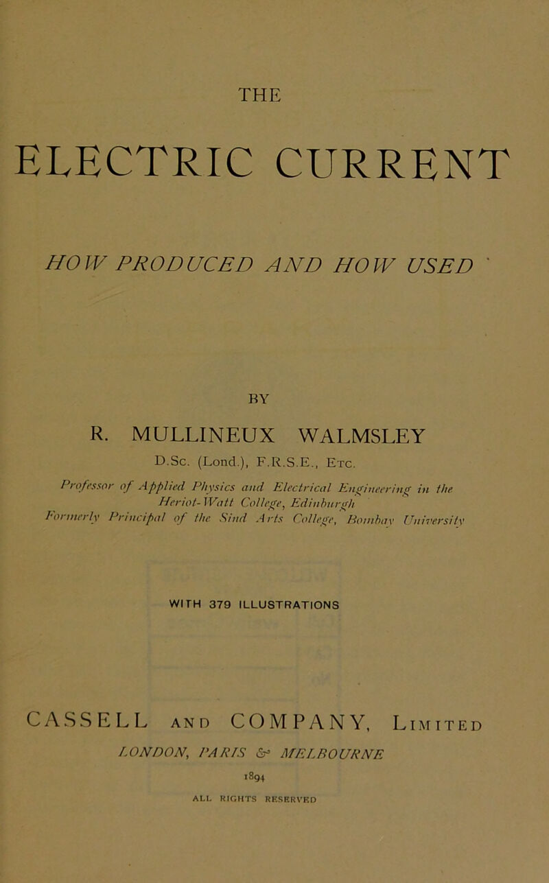 THE ELECTRIC CURRENT HOW PRODUCED AND HOW USED R. MULLINEUX WALMSLEY D.Sc. (Lond.), F.R.S.E., Etc. Professor of Applied Physics and Electrical Engineering in the Heriot- Watt College, Edinburgh loi mei ly Principal of the S/nd Arts College, Bombay University WITH 379 ILLUSTRATIONS CASSELL and COMPANY, Limited LONDON, PARIS &> MELBOURNE 1894 ALL RIGHTS RESERVED