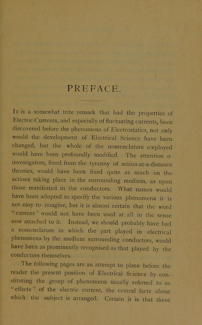 PREFACE. It is a somewhat trite remark that had the properties of Electric Currents, and especially of fluctuating currents, been discovered before the phenomena of Electrostatics, not only would the development of Electrical Science have been changed, but the whole of the nomenclature employed would have been profoundly modified. The attention o investigators, freed from the tyranny of action-at-a-distance theories, would have been fixed quite as much on the actions taking place in the surrounding medium, as upon those manifested in the conductors. What names would have been adopted to specify the various phenomena it is not easy to imagine, but it is almost certain that the word “current” would not have been used at all in the sense now attached to it. Instead, we should probably have had a nomenclature in which the part played in electrical phenomena by the medium surrounding conductors, would have been as prominently recognised as that played by the conductors themselves. The following pages are an attempt to place before the reader the present position of Electrical Science by con- stituting the group of phenomena usually referred to as “effects” of the electric current, the central facts about which the subject is arranged. Certain it is that these