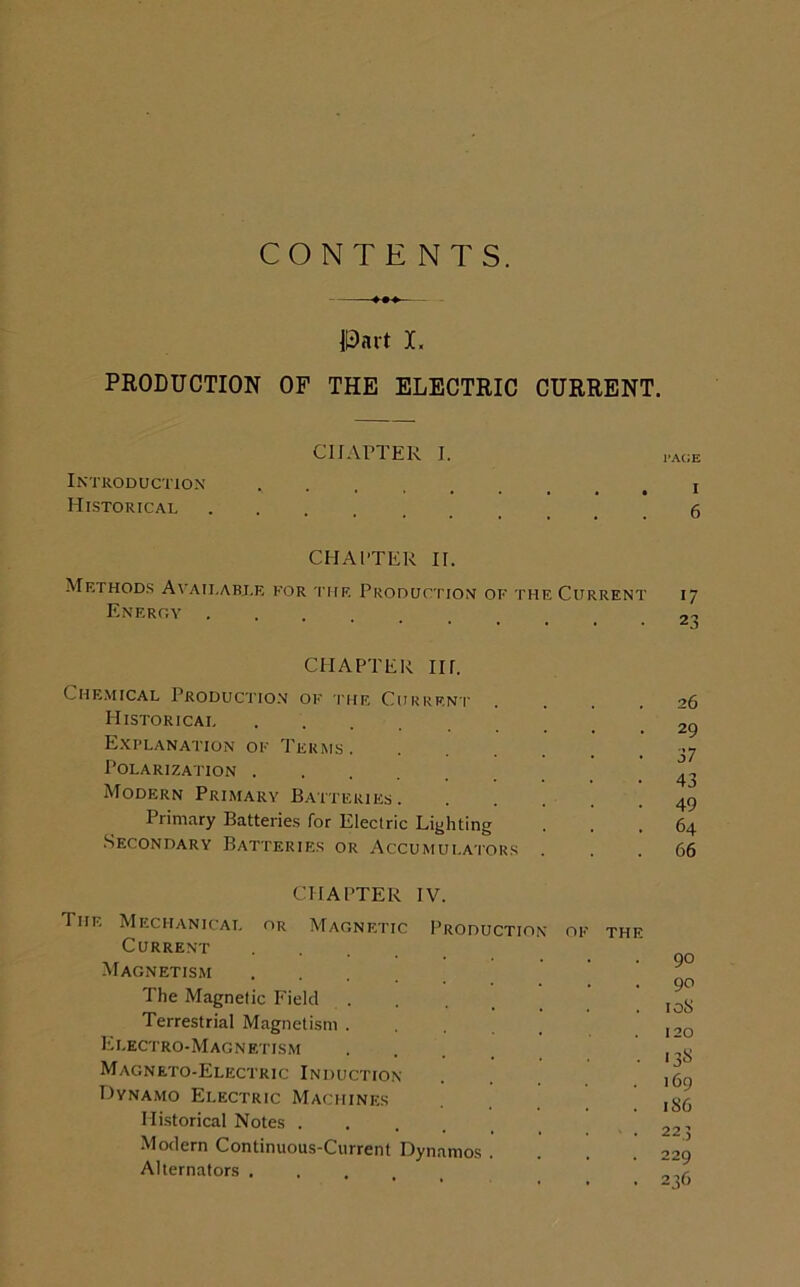 CONTENTS. Part X. PRODUCTION OF THE ELECTRIC CURRENT. CHAPTER I. page Introduction Historical 6 CHAPTER II. Methods Available for the Production of the Current 17 Energy CHAPTER IIr. Chemical Production of the Current Historicai Explanation of Terms. Polarization Modern Primary Batteries. Primary Batteries for Electric Lighting Secondary Batteries or Accumulators 29 37 43 49 64 66 CHAPTER IV. The Mechanical or Magnetic Current .... Magnetism The Magnetic Field Terrestrial Magnetism . Electro-Magnetism Magneto-Electric Induction- Dynamo Electric Machines Historical Notes . Production Modern Continuous-Current Dynamos Alternators . of the 90 90 108 120 *38 169 186 223 229 236