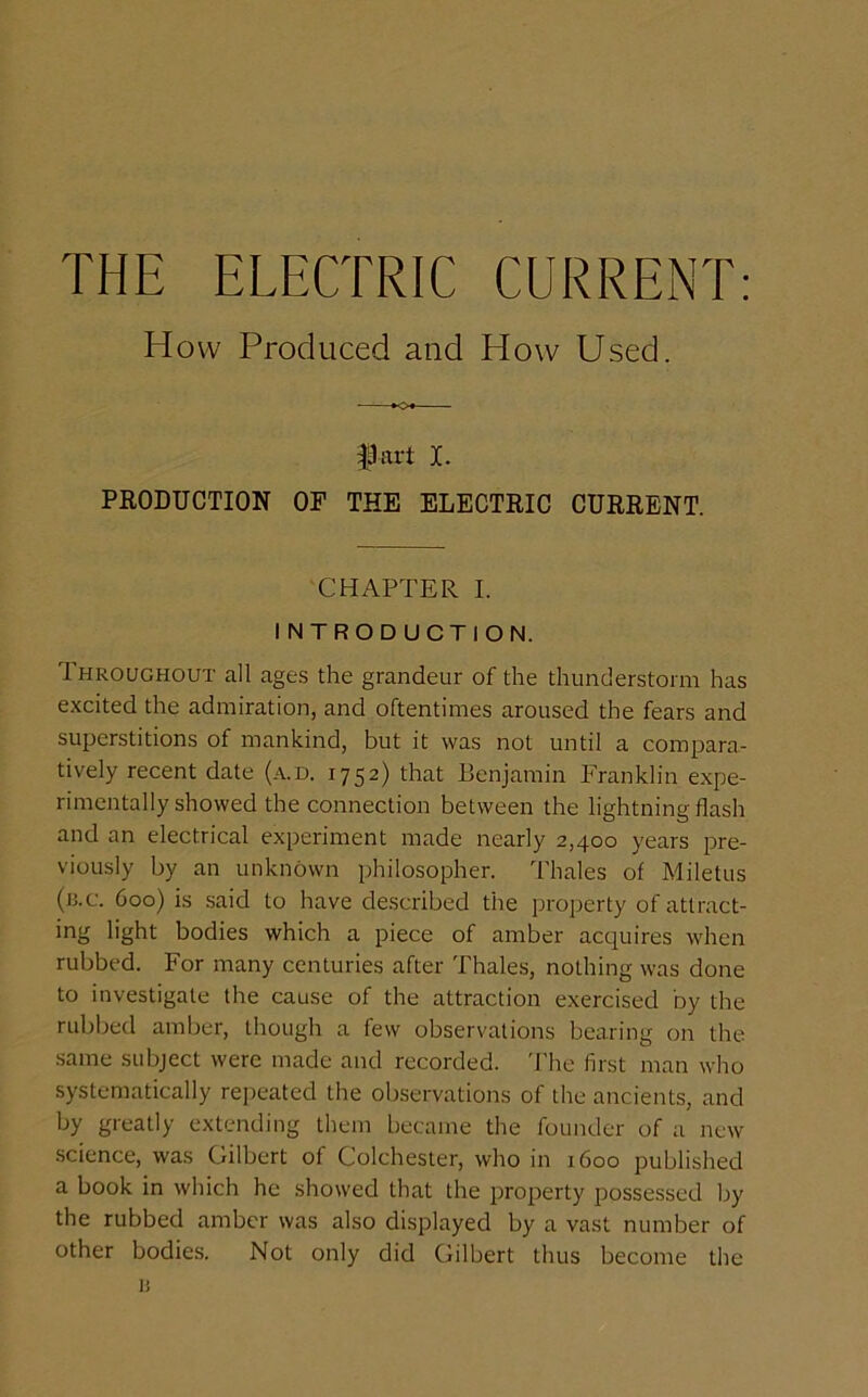 How Produced and How Used. *o« f art I. PRODUCTION OF THE ELECTRIC CURRENT. CHAPTER I. INTRODUCTION. Throughout all ages the grandeur of the thunderstorm has excited the admiration, and oftentimes aroused the fears and superstitions of mankind, but it was not until a compara- tively recent date (a.d. 1752) that Benjamin Franklin expe- rimentally showed the connection between the lightning flash and an electrical experiment made nearly 2,400 years pre- viously by an unknown philosopher. Thales of Miletus (b.c. 600) is said to have described the property of attract- ing light bodies which a piece of amber acquires when rubbed. For many centuries after Thales, nothing was done to investigate the cause of the attraction exercised by the rubbed amber, though a few observations bearing on the same subject were made and recorded. The first man who systematically repeated the observations of the ancients, and by greatly extending them became the founder of a new science, was Gilbert of Colchester, who in 1600 published a book in which he showed that the property possessed by the rubbed amber was also displayed by a vast number of other bodies. Not only did Gilbert thus become the