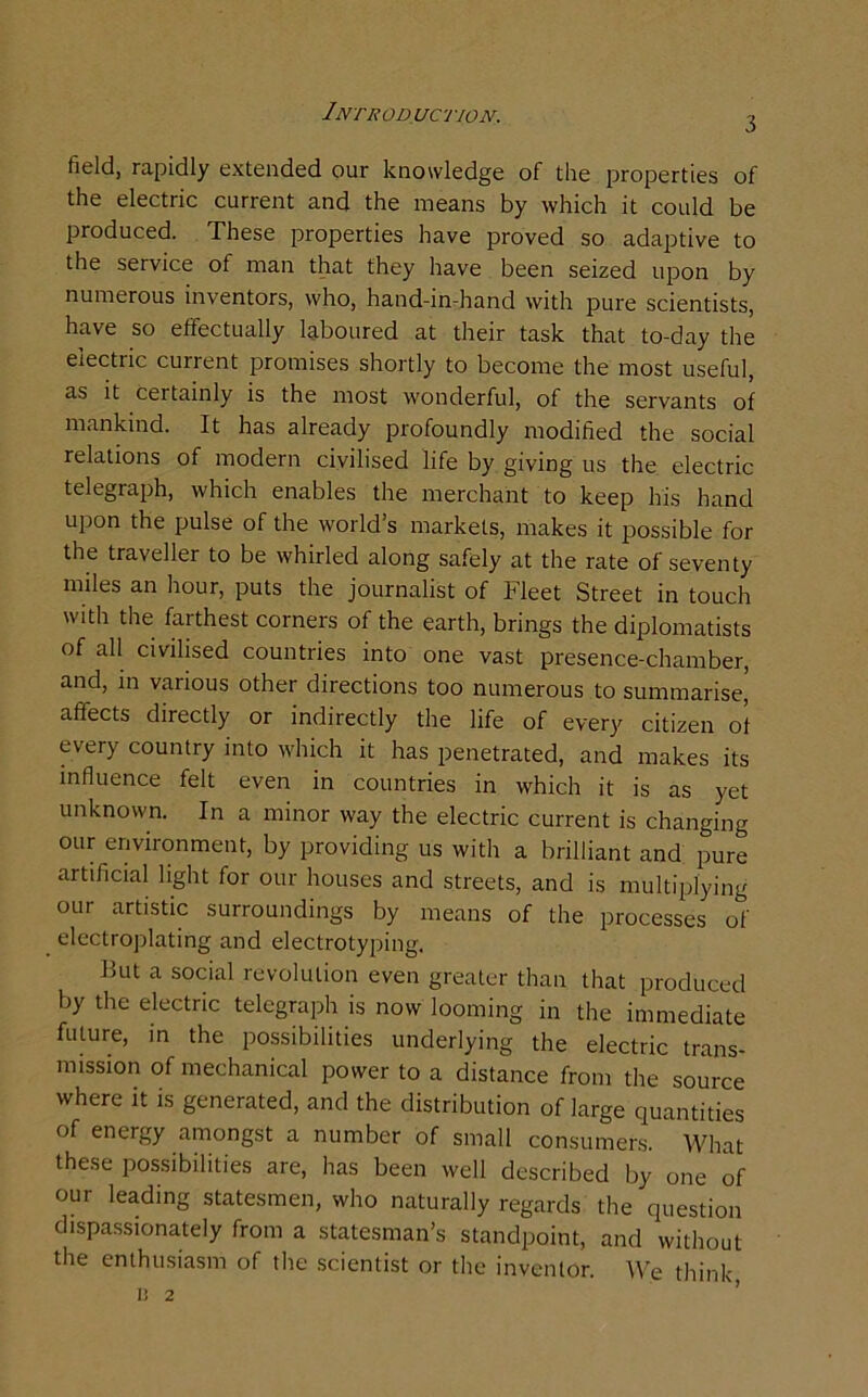 Introduction. 3 field, rapidly extended our knowledge of the properties of the electric current and the means by which it could be produced. These properties have proved so adaptive to the service of man that they have been seized upon by numerous inventors, who, hand-in-hand with pure scientists, have so effectually laboured at their task that to-day the electric current promises shortly to become the most useful, as it certainly is the most wonderful, of the servants of mankind. It has already profoundly modified the social relations of modern civilised life by giving us the electric telegraph, which enables the merchant to keep his hand upon the pulse of the world’s markets, makes it possible for the traveller to be whirled along safely at the rate of seventy miles an hour, puts the journalist of Fleet Street in touch with the farthest corners of the earth, brings the diplomatists of all civilised countries into one vast presence-chamber, and, in various other directions too numerous to summarise, affects directly or indirectly the life of every citizen of every country into which it has penetrated, and makes its influence felt even in countries in which it is as yet unknown. In a minor way the electric current is changing our environment, by providing us with a brilliant and pure artificial light for our houses and streets, and is multiplying our artistic surroundings by means of the processes of electroplating and electrotyping. Hut a social revolution even greater than that produced by the electric telegraph is now looming in the immediate future, in the possibilities underlying the electric trans- mission of mechanical power to a distance from the source where it is generated, and the distribution of large quantities of energy amongst a number of small consumers. What these possibilities are, has been well described by one of our leading statesmen, who naturally regards the question dispassionately from a statesman’s standpoint, and without the enthusiasm of the scientist or the inventor. We think