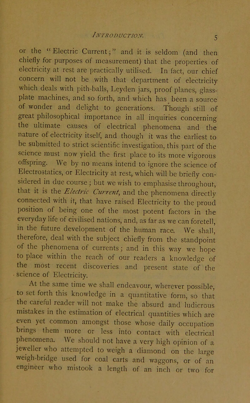 Introd uct/o.v. 5 or the “ Electric Current; ” and it is seldom (and then chiefly for purposes of measurement) that the properties of electricity at rest are practically utilised. In fact, our chief concern will not be with that department of electricity which deals with pith-balls, Leyden jars, proof planes, glass- plate machines, and so forth, and which has been a source of wonder and delight to generations. Though still of great philosophical importance in all inquiries concerning the ultimate causes of electrical phenomena and the nature of electricity itself, and though it was the earliest to be submitted to strict scientific investigation, this part of the science must now yield the first place to its more vigorous offspring. We by no means intend to ignore the science of Electrostatics, or Electricity at rest, which will be briefly con- sidered in due course; but we wish to emphasise throughout, that it is the Electric Current, and the phenomena directly connected with it, that have raised Electricity to the proud position of being one of the most potent factors in the everyday life of civilised nations, and, as far as we can foretell, in the future development of the human race. We shall, therefore, deal with the subject chiefly from the standpoint of the phenomena of currents; and in this way we hope to place within the reach of our readers a knowledge of the most recent discoveries and present state of the science of Electricity. At the same time we shall endeavour, wherever possible, to set forth this knowledge in a quantitative form, so that the careful reader will not make the absurd and ludicrous mistakes in the estimation of electrical quantities which are even yet common amongst those whose daily occupation brings them more or less into contact with electrical phenomena. We should not have a very high opinion of a jevyellcr who attempted to weigh a diamond on the large weigh-bridge used for coal carts and waggons, or of an engineer who mistook a length of an inch or two for