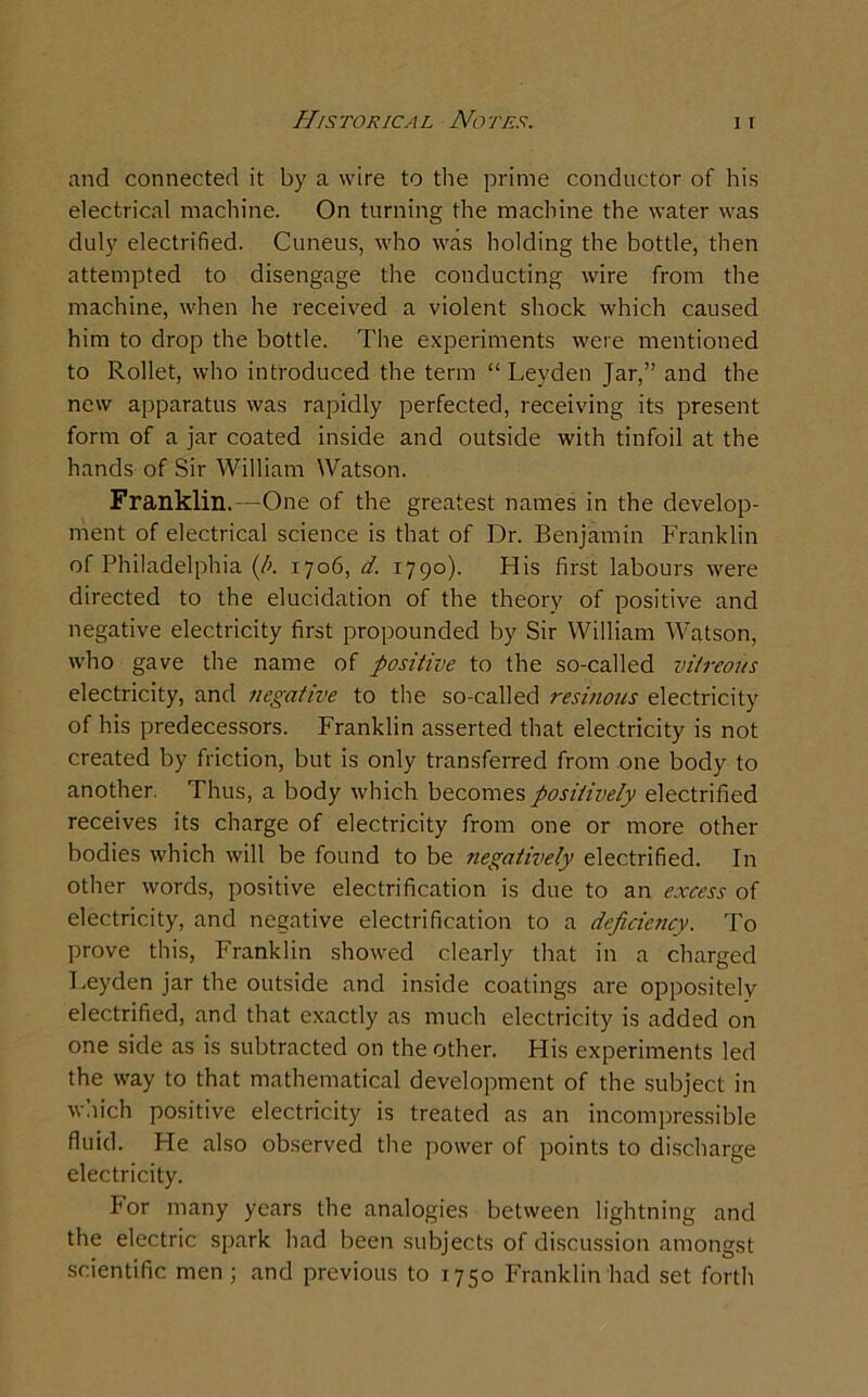 and connected it by a wire to the prime conductor of his electrical machine. On turning the machine the water was duly electrified. Cuneus, who was holding the bottle, then attempted to disengage the conducting wire from the machine, when he received a violent shock which caused him to drop the bottle. The experiments were mentioned to Rollet, who introduced the term “Leyden Jar,” and the new apparatus was rapidly perfected, receiving its present form of a jar coated inside and outside with tinfoil at the hands of Sir William Watson. Franklin.—One of the greatest names in the develop- ment of electrical science is that of Dr. Benjamin Franklin of Philadelphia (/>. 1706, d. 1790). His first labours were directed to the elucidation of the theory of positive and negative electricity first propounded by Sir William Watson, who gave the name of positive to the so-called vitreous electricity, and negative to the so-called resinous electricity of his predecessors. Franklin asserted that electricity is not created by friction, but is only transferred from one body to another. Thus, a body which becomes positively electrified receives its charge of electricity from one or more other bodies which will be found to be negatively electrified. In other words, positive electrification is due to an excess of electricity, and negative electrification to a deficiency. To prove this, Franklin showed clearly that in a charged Leyden jar the outside and inside coatings are oppositely electrified, and that exactly as much electricity is added on one side as is subtracted on the other. His experiments led the way to that mathematical development of the subject in which positive electricity is treated as an incompressible fluid. He also observed the power of points to discharge electricity. For many years the analogies between lightning and the electric spark had been subjects of discussion amongst scientific men; and previous to 1750 Franklin had set forth