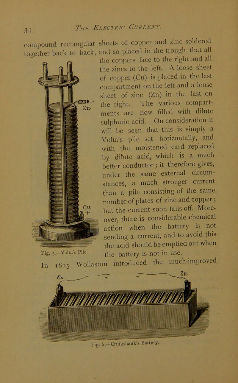 compound rectangular sheets of copper and zinc soldeied together back to back, and so placed in the trough that all the coppers face to the right and all the zincs to the left. A loose sheet of copper (Cu) is placed in the last compartment on the left and a loose sheet of zinc (Zn) in the last on tire right. The various compart- ments are now filled with dilute sulphuric acid. On consideration it will be seen that this is simply a Volta’s pile set horizontally, and by dilute acid, which is a much better conductor ; it therefore gives, under the same external circum- stances, a much stronger current than a pile consisting of the same number of plates of zinc and copper ; but the current soon falls off. More- over, there is considerable chemical action when the battery is not sending a current, and to avoid this the acid should be emptied out when Fig. 5. Volta’s Pile. tpe battery is not in use. In 1815 Wollaston introduced the much-improved Zn/