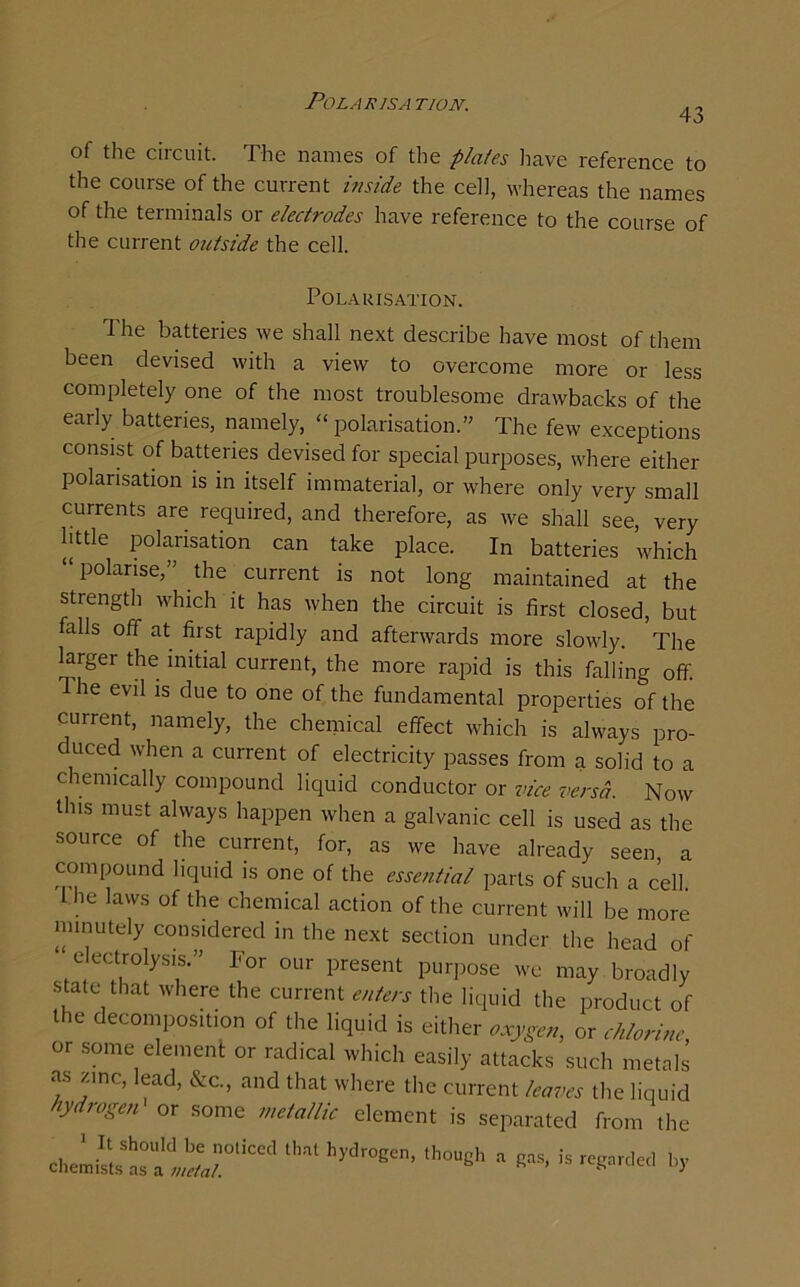 Polar isa tion. 43 of the circuit. The names of the plates have reference to the course of the current inside the cell, whereas the names of the terminals or electrodes have reference to the course of the current outside the cell. Polarisation. The batteries we shall next describe have most of them been devised with a view to overcome more or less completely one of the most troublesome drawbacks of the early batteries, namely, “polarisation.” The few exceptions consist of batteries devised for special purposes, where either polarisation is in itself immaterial, or where only very small currents are required, and therefore, as we shall see, very little polarisation can take place. In batteries which “polarise,” the current is not long maintained at the strength which it has when the circuit is first closed, but falls off at first rapidly and afterwards more slowly. The larger the initial current, the more rapid is this falling off. d he evil is due to one of the fundamental properties of the current, namely, the chemical effect which is always pro- duced when a current of electricity passes from a solid to a chemically compound liquid conductor or vice versa. Now this must always happen when a galvanic cell is used as the source of the current, for, as we have already seen, a compound liquid is one of the essential parts of such a cell. I he laws of the chemical action of the current will be more minutely considered in the next section under the head of electrolysis.” For our present purpose we may broadly state that where the current enters the liquid the product of the decomposition of the liquid is either oxygen, or chlorine, or some element or radical which easily attacks such metals as zinc, lead, &c., and that where the current leaves the liquid lydrogen or some metallic clement is separated from the ,h0eh * * -PM by