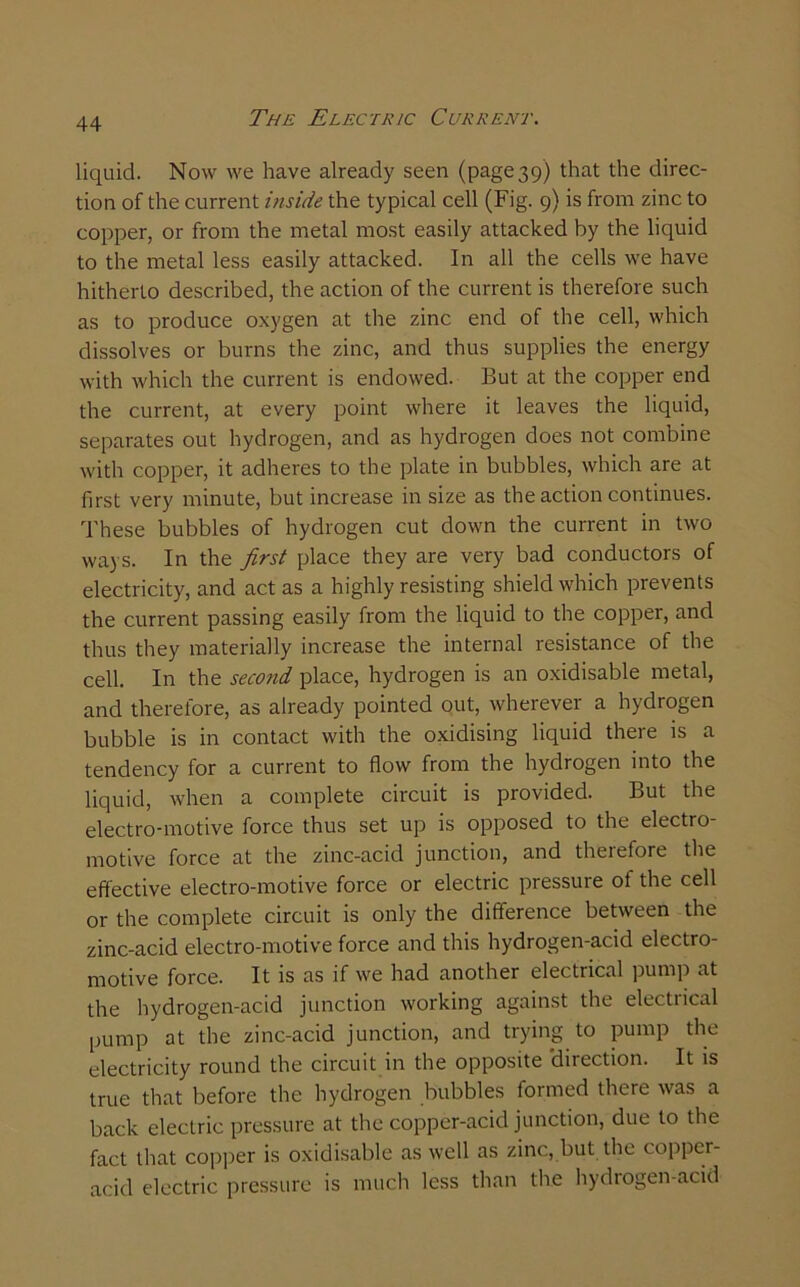 liquid. Now we have already seen (page 39) that the direc- tion of the current inside the typical cell (Fig. 9) is from zinc to copper, or from the metal most easily attacked by the liquid to the metal less easily attacked. In all the cells we have hitherto described, the action of the current is therefore such as to produce oxygen at the zinc end of the cell, which dissolves or burns the zinc, and thus supplies the energy with which the current is endowed. But at the copper end the current, at every point where it leaves the liquid, separates out hydrogen, and as hydrogen does not combine with copper, it adheres to the plate in bubbles, which are at first very minute, but increase in size as the action continues. These bubbles of hydrogen cut down the current in two ways. In the first place they are very bad conductors of electricity, and act as a highly resisting shield which prevents the current passing easily from the liquid to the copper, and thus they materially increase the internal resistance of the cell. In the second place, hydrogen is an oxidisable metal, and therefore, as already pointed out, wherever a hydrogen bubble is in contact with the oxidising liquid there is a tendency for a current to flow from the hydrogen into the liquid, when a complete circuit is provided. But the electro-motive force thus set up is opposed to the electro motive force at the zinc-acid junction, and therefore the effective electro-motive force or electric pressure ot the cell or the complete circuit is only the difference between the zinc-acid electro-motive force and this hydrogen-acid electro- motive force. It is as if we had another electrical pump at the hydrogen-acid junction working against the electrical pump at the zinc-acid junction, and trying to pump the electricity round the circuit in the opposite 'direction. It is true that before the hydrogen bubbles formed there was a back electric pressure at the copper-acid junction, due to the fact that copper is oxidisable as well as zinc, but the copper- acid electric pressure is much less than the hydrogen-acid