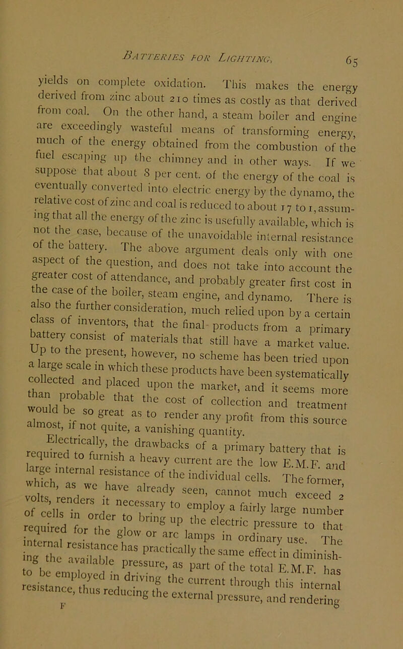 deiived from zinc about 210 times as costly as that derived from coal. On the other hand, a steam boiler and engine aie exceedingly wasteful means of transforming energy much of the energy obtained from the combustion of the ud escaping up the chimney and in other ways. If we suppose that about 8 per cent, of the energy of the coal is eventually converted into electric energy by the dynamo, the relative cost of zinc and coal is reduced to about 17 to ^assum- ing that all the energy of the zinc is usefully available, which is not the case, because of the unavoidable internal resistance t le oatteiy. The above argument deals only with one aspect of the question, and does not take into account the the case of the boiler, steam engine, and dynamo. There is also the further consideration, much relied upon by a certain c ss o inventors, that the final products from a primary Uo toyfh°nS1St rtedalS tImt StiH have a market value Up the present, however, no scheme has been tried upon coIlectedale„rtn i h1'’686 prodl,ctshave been systematically th „ n MP fe<i P°nthe marpet, and it seems more wouldte L I ’e “St °f C°,leCti01' “d batmen Zlet ,f T “ renderany Profit from this source ‘ f not ^Ulte’ a vanishing quantity. ectrically, the drawbacks of a primary battery that is required to furnish a heavy current are the low E M F and large internal resistance of the individual cells. The fLner ;0;f-rea4;c .*« ■'«*y Of cZZtary t0 e',”pl0y a fairIy hr8e riumber required fe to . ° arc lamps in ordinary use The tag the avdlabTe practically the same effect in diminish- g the available pressure, as part of the total EMF has the ciirrent ^ F ng he external pressure, and rendering U\