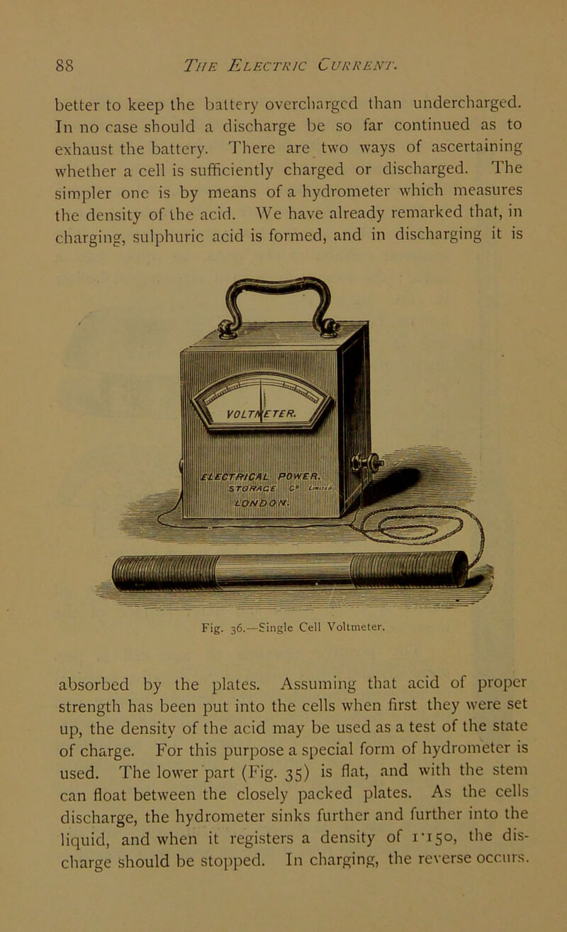 better to keep the battery overcharged than undercharged. In no case should a discharge be so far continued as to exhaust the battery. There are two ways of ascertaining whether a cell is sufficiently charged or discharged. The simpler one is by means of a hydrometer which measures the density of the acid. We have already remarked that, in charging, sulphuric acid is formed, and in discharging it is absorbed by the plates. Assuming that acid of proper strength has been put into the cells when first they were set up, the density of the acid may be used as a test of the state of charge. For this purpose a special form of hydrometer is used. The lower part (Fig. 35) is flat, and with the stem can float between the closely packed plates. As the cells discharge, the hydrometer sinks further and further into the liquid, and when it registers a density of I'iSo, the dis- charge should be stopped. In charging, the reverse occurs.