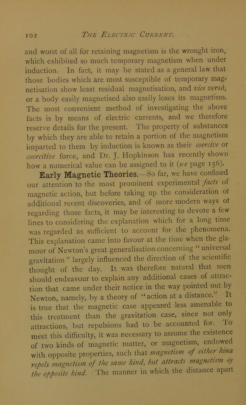 and worst of all for retaining magnetism is the wrought iron, which exhibited so much temporary magnetism when under induction. In fact, it may be stated as a general law that those bodies which are most susceptible of temporary mag- netisation show least residual magnetisation, and vice versa, or a body easily magnetised also easily loses its magnetism. The most convenient method of investigating the above facts is by means of electric currents, and we therefore reserve details for the present. The property of substances by which they are able to retain a portion of the magnetism imparted to them by induction is known as their coercive or coercitive force, and Dr. J. Hopkinson has recently shown how a numerical value can be assigned to it (see page I56)- Early Magnetic Theories.—So far, we have confined our attention to the most prominent experimental facts of magnetic action, but before taking up the consideration ot additional recent discoveries, and of more modern ways of regarding those facts, it may be interesting to devote a few lines to considering the explanation which for a long time was regarded as sufficient to account for the phenomena. This explanation came into favour at the time when the gla- mour of Newton’s great generalisation concerning “universal gravitation” largely influenced the direction of the scientific thought of the day. It was therefore natural that men should endeavour to explain any additional cases of attiac- tion that came under their notice in the way pointed out by Newton, namely, by a theory of “action at a distance.” It is true that the magnetic case appeared less amenable to this treatment than the gravitation case, since not only attractions, but repulsions had to be accounted for. lo meet this difficulty, it was necessary to assume the existence of two kinds of magnetic matter, or magnetism, endowed with opposite properties, such that magnetism of either kina repels magnetism of the same kind, but attracts magnetism oj the opposite kind. The manner in which the distance apart