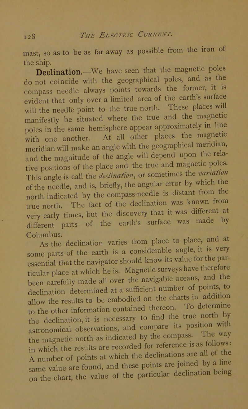mast, so as to be as far away as possible from the iron of the ship. Declination—We have seen that the magnetic poles do not coincide with the geographical poles, and as the compass needle always points towards the former, it evident that only over a limited area of the earth’s surface will the needle point to the true north. These places will manifestly be situated where the true and the magnetic poles in the same hemisphere appear approximately in line with one another. At all other places the magnetic meridian will make an angle with the geographical meridian, and the magnitude of the angle will depend upon the rela- tive positions of the place and the true and magnetic poles. This angle is call the declination, or sometimes the variation of the needle, and is, briefly, the angular error by which the north indicated by the compass-needle is distant from t re true north. The fact of the declination was known from very early times, but the discovery that it was different at different parts of the earth’s surface was made by Columbus. , As the declination varies from place to place, and at some parts of the earth is a considerable angle, it is very essential that the navigator should know its value for the par- ticular place at which he is. Magnetic surveys have therefore been carefully made all over the navigable oceans, and the declination determined at a sufficient number of points, to allow the results to be embodied on the charts in addition to the other information contained thereon. To determine the declination, it is necessary to find the true nortr y astronomical observations, and compare its position wit the magnetic north as indicated by the compass. m a> in which the results are recorded for reference is as fffilows: A number of points at which the declinations are aU of the same value are found, and these points are joined by a line on the chart, the value of the particular declination being