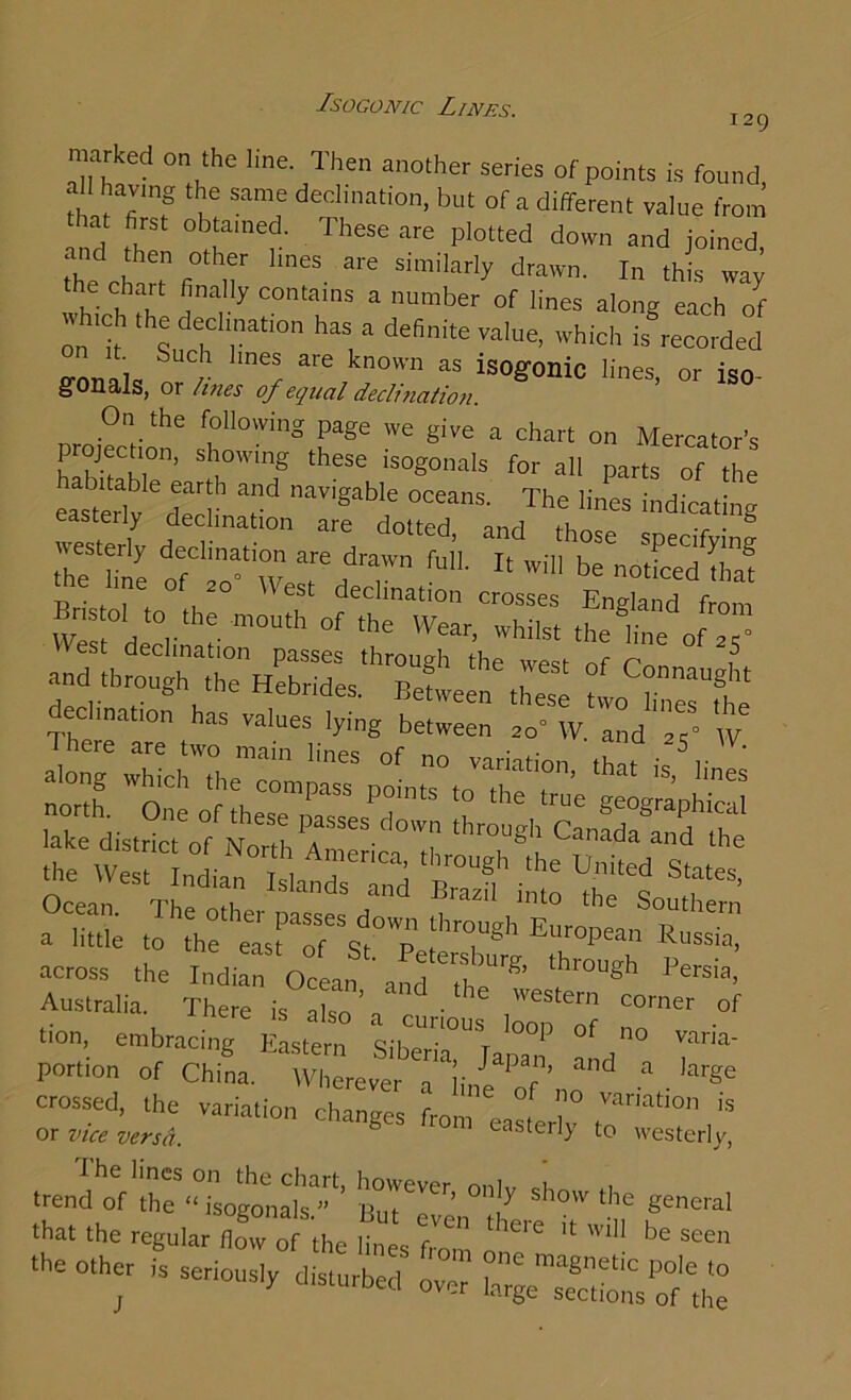 Isogonic Lines. 129 marked on the line. Then another series of points is found .1 having the same declination, but of a different value from and fh °^a ‘ fheSe arG Pl0tted down joined, and then other lines are similarly drawn. In this way the chart finally contains a number of lines along each of wh.c, the decimation has a definite value, which is recorded fmnalci 1' ^ kn°Wn aS is°g°nic lines, or iso- §^01ia,ls, or lines of equal declination projection6 r°Wing Tge WC giVe a chart Mercator's P °Jf 1, ’ Sh°wlng these ls°«°”als for all parts of the the^line “7w 7 77 If 'Vi be Bristol to tr 7 decllnatlon crosses England from We, d r m°“th °f ,he Wear- whilst the line of a ” West decimation passes through the west of Pc j5 and through the Hebrides. Between these two lin^fhe declmatton has values lying between so W. and 7- w Ocean o d and Brazi1 lnto the Southern a little to the elrofst0™ ['’T811 EUr°PMn Russia' across the Indi n Ocean and ?h P“sia’ Australia. There is dso \ r •  i corner °f tion, embracing Eastern Siberia S;a|°a“f °b° ™ria- portion of China. Wherever a line P r ’ d a ,arge crossed, the variation changes from , °! ?° Vanatlon is or vice versa. easterly to westerly, teT'  ^nera, that the regular (low of the lines from ll0'e “ *li be see bother is sedously disturb