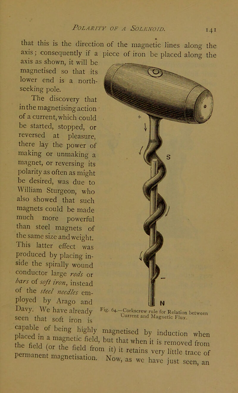 Polarity of a Solenoid. 141 that this is the direction of the magnetic lines along the axis, consequently if a piece of iron be placed along the axis as shown, it will be magnetised so that its lower end is a north- seeking pole. The discovery that in the magnetising action of a current, which could be started, stopped, or reversed at pleasure, there lay the power of making or unmaking a magnet, or reversing its polarity as often as might be desired, was due to William Sturgeon, who also showed that such magnets could be made much more powerful than steel magnets of the same size and weight. This latter effect was produced by placing in- side the spirally wound conductor large rods or bars of soft iron, instead of the steel needles em- ployed by Arago and Davy. We have already Flg- 64-—Corkscrew rule for Relation between seen that soft iron is UrrCnt and Magetic Flux- capable „f being highly magnetised by induction when tbUt ‘hathe‘t is -moved from ( the field from it) it retains very little trace of permanent magnetisation. Now, as we have just seen, an