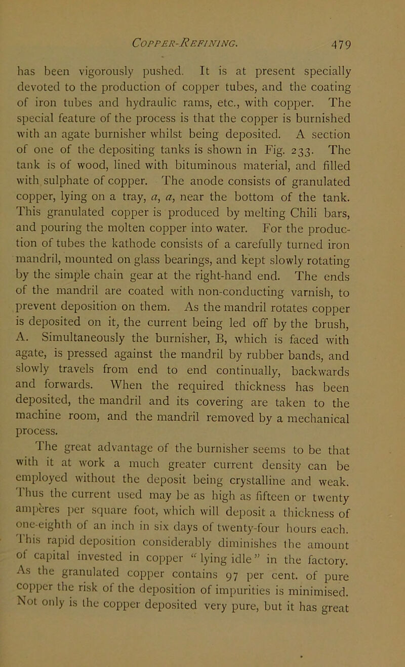 has been vigorously pushed. It is at present specially devoted to the production of copper tubes, and the coating of iron tubes and hydraulic rams, etc., with copper. The special feature of the process is that the copper is burnished with an agate burnisher whilst being deposited. A section of one of the depositing tanks is shown in Fig. 233. The tank is of wood, lined with bituminous material, and filled with sulphate of copper. The anode consists of granulated copper, lying on a tray, a, a, near the bottom of the tank. This granulated copper is produced by melting Chili bars, and pouring the molten copper into water. For the produc- tion of tubes the kathode consists of a carefully turned iron mandril, mounted on glass bearings, and kept slowly rotating by the simple chain gear at the right-hand end. The ends of the mandril are coated with non-conducting varnish, to prevent deposition on them. As the mandril rotates copper is deposited on it, the current being led off by the brush, A. Simultaneously the burnisher, B, which is faced with agate, is pressed against the mandril by rubber bands, and slowly travels from end to end continually, backwards and forwards. When the required thickness has been deposited, the mandril and its covering are taken to the machine room, and the mandril removed by a mechanical process. The great advantage of the burnisher seems to be that with it at work a much greater current density can be employed without the deposit being crystalline and weak. 1 hus the current used may be as high as fifteen or twenty amperes per square foot, which will deposit a thickness of one-eighth of an inch in six days of twenty-four hours each, ihis rapid deposition considerably diminishes the amount of capital invested in copper u lying idle ” in the factory. As the granulated copper contains 97 per cent, of pure copper the risk of the deposition of impurities is minimised. Not only is the copper deposited very pure, but it has great