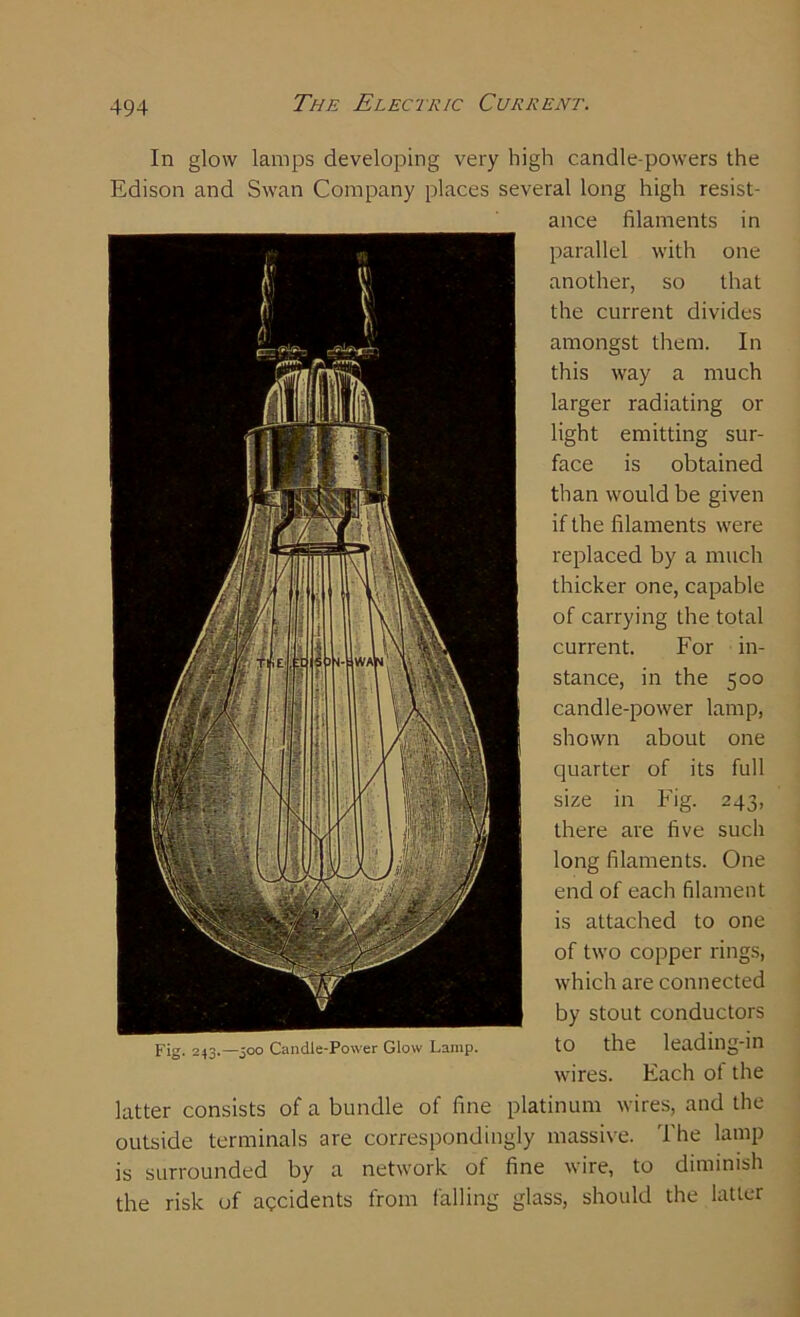 In glow lamps developing very high candle-powers the Edison and Swan Company places several long high resist- ance filaments in parallel with one another, so that the current divides amongst them. In this way a much larger radiating or light emitting sur- face is obtained than would be given if the filaments were replaced by a much thicker one, capable of carrying the total current. For in- stance, in the 500 candle-power lamp, shown about one quarter of its full size in Fig. 243, there are five such long filaments. One end of each filament is attached to one of two copper rings, which are connected by stout conductors to the leading-in wires. Each of the latter consists of a bundle of fine platinum wires, and the outside terminals are correspondingly massive. The lamp is surrounded by a network of fine wire, to diminish the risk of accidents from falling glass, should the latter Fig. 243.—500 Candle-Power Glow Lamp.