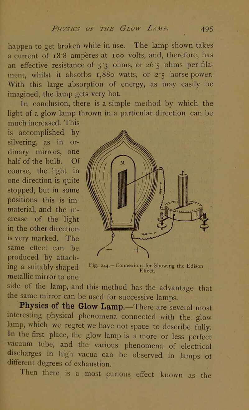 happen to get broken while in use. The lamp shown takes a current of i8'8 amperes at ioo volts, and, therefore, has an effective resistance of 5'3 ohms, or 26-5 ohms per fila- ment, whilst it absorbs 1,880 watts, or 2'5 horse-power. With this large absorption of energy, as may easily be imagined, the lamp gets very hot. In conclusion, there is a simple method by which the light of a glow lamp thrown in a particular direction can be much increased. This is accomplished by silvering, as in or- dinary mirrors, one half of the bulb. Of course, the light in one direction is quite stopped, but in some positions this is im- material, and the in- crease of the light in the other direction is very marked. The same effect can be produced by attach- ing a suitably-shaped metallic mirror to one side of the lamp, and this method has the advantage that the same mirror can be used for successive lamps. Physics of the Glow L&mp.—T here are several most interesting physical phenomena connected with the glow lamp, which we regret we have not space to describe fully. In the first place, the glow lamp is a more or less perfect vacuum tube, and the various phenomena of electrical discharges in high vacua can be observed in lamps ot different degrees of exhaustion. ihen there is a most curious effect known as the