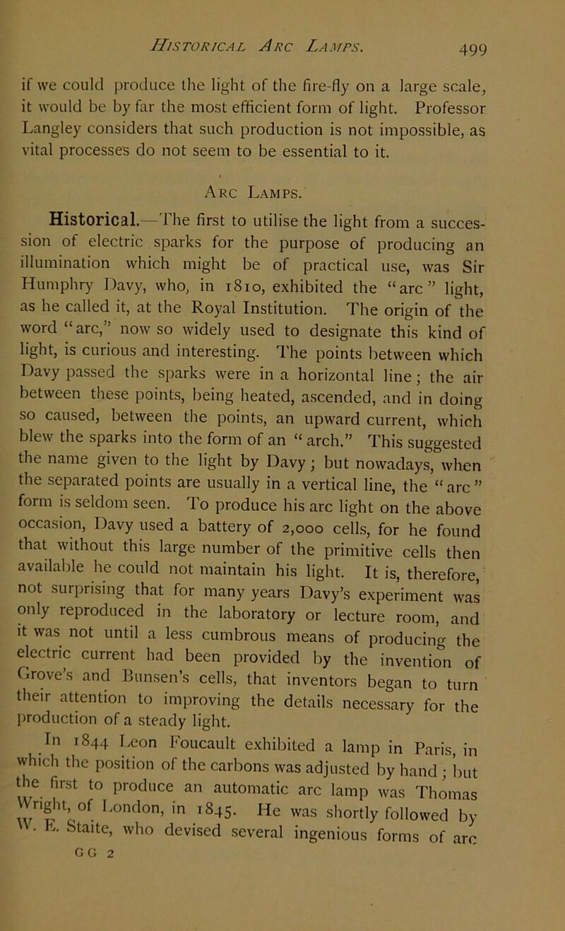 Historical Arc Lamps. if we could produce the light of the fire-fly on a large scale, it would be by far the most efficient form of light. Professor Langley considers that such production is not impossible, as vital processes do not seem to be essential to it. Arc Lamps. Historical.—The first to utilise the light from a succes- sion of electric sparks for the purpose of producing an illumination which might be of practical use, was Sir Humphry Davy, who, in 1810, exhibited the “arc” light, as he called it, at the Royal Institution. The origin of the word “ arc,” now so widely used to designate this kind of light, is curious and interesting. The points between which Davy passed the sparks were in a horizontal line; the air between these points, being heated, ascended, and in doing so caused, between the points, an upward current, which blew the sparks into the form of an “ arch.” This suggested the name given to the light by Davy; but nowadays, when the separated points are usually in a vertical line, the “arc ” form is seldom seen. To produce his arc light on the above occasion, Davy used a battery of 2,000 cells, for he found that without this large number of the primitive cells then available he could not maintain his light. It is, therefore, not surprising that for many years Davy’s experiment was only reproduced in the laboratory or lecture room, and it was not until a less cumbrous means of producing the electric current had been provided by the invention of Grove’s and Bunsen’s cells, that inventors began to turn their attention to improving the details necessary for the production of a steady light. In 1844 Leon Foucault exhibited a lamp in Paris, in which the position of the carbons was adjusted by hand ; but the first to produce an automatic arc lamp was Thomas h®11’of Lonflon> m 1845. He was shortly followed by • L. Staite, who devised several ingenious forms of arc GG 2