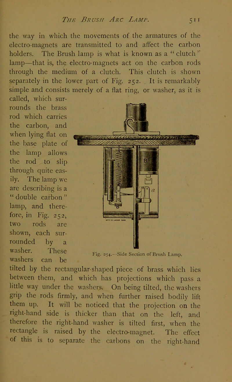 the way in which the movements of the armatures of the electro-magnets are transmitted to and affect the carbon holders. The Brush lamp is what is known as a “ clutch ” lamp—that is, the electro-magnets act on the carbon rods through the medium of a clutch. This clutch is shown separately in the lower part of Fig. 252. It is remarkably simple and consists merely of a flat ring, or washer, as it is called, which sur- rounds the brass rod which carries the carbon, and when lying flat on the base plate of the lamp allows the rod to slip through quite eas- ily. The lamp we are describing is a “ double carbon ” lamp, and there- fore, in Fig. 252, two rods are shown, each sur- rounded by a washer. These washers can be tilted by the rectangular-shaped piece of brass which lies between them, and which has projections which pass a little way under the washers. On being tilted, the washers grip the rods firmly, and when further raised bodily lift them up. It will be noticed that the projection on the right-hand side is thicker than that on the left, and therefore the right-hand washer is tilted first, when the rectangle is raised by the electro-magnet. The effect of this is to separate the carbons on the right-hand Fig. 254.—Side Section ofBrush Lamp.