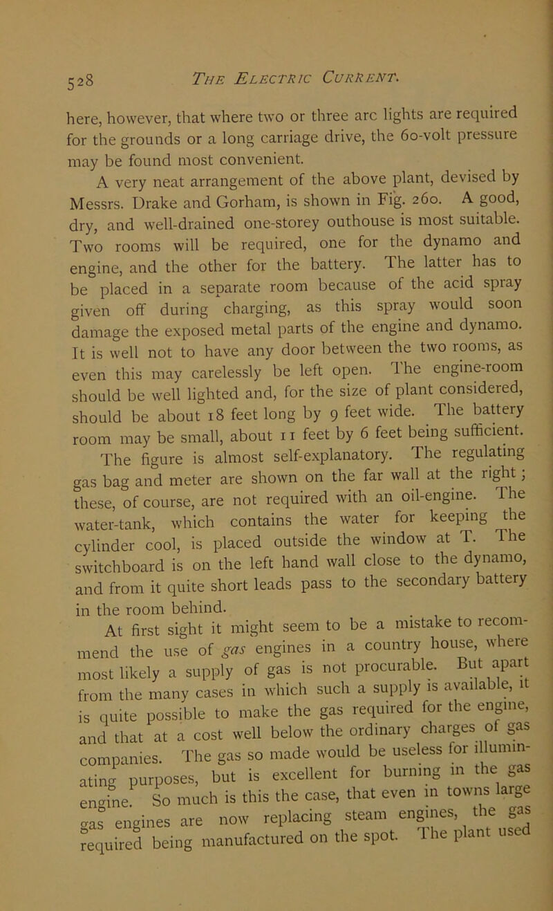 here, however, that where two or three arc lights are required for the grounds or a long carriage drive, the 60-volt pressure may be found most convenient. A very neat arrangement of the above plant, devised by Messrs. Drake and Gorham, is shown in Fig. 260. A good, dry, and well-drained one-storey outhouse is most suitable. Two rooms will be required, one for the dynamo and engine, and the other for the battery. The latter has to be placed in a separate room because of the acid spray given off during charging, as this spray would soon damage the exposed metal parts of the engine and dynamo. It is well not to have any door between the two rooms, as even this may carelessly be left open. Ihe engine-room should be well lighted and, for the size of plant considered, should be about 18 feet long by 9 feet wide. The battery room may be small, about 11 feet by 6 feet being sufficient. The figure is almost self-explanatory. The regulating gas bag and meter are shown on the far wall at the right; these, of course, are not required with an oil-engine. The water-tank, which contains the water for keeping the cylinder cool, is placed outside the window at T. The switchboard is on the left hand wall close to the dynamo, and from it quite short leads pass to the secondary battery in the room behind. At first sight it might seem to be a mistake to recom- mend the use of gas engines in a country house, where most likely a supply of gas is not procurable. But apart from the many cases in which such a supply is available, it is quite possible to make the gas required for the engine, and that at a cost well below the ordinary charges of gas companies. The gas so made would be useless for illumin- ating purposes, but is excellent for burning in the gas engine So much is this the case, that even in towns large .as engines are now replacing steam engines, the gas required being manufactured on the spot. The plant used