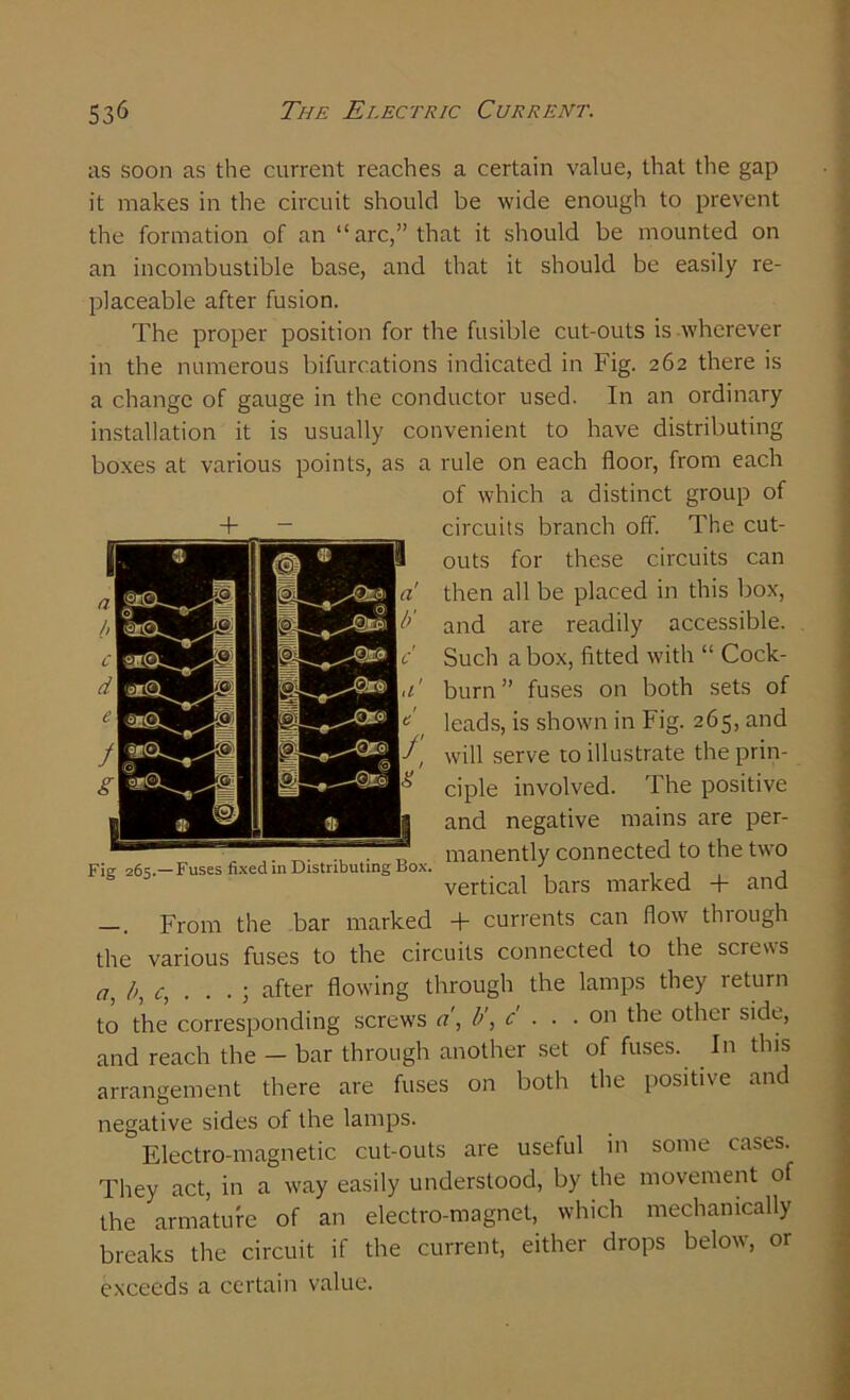 as soon as the current reaches a certain value, that the gap it makes in the circuit should be wide enough to prevent the formation of an “arc,” that it should be mounted on an incombustible base, and that it should be easily re- placeable after fusion. The proper position for the fusible cut-outs is wherever in the numerous bifurcations indicated in Fig. 262 there is a change of gauge in the conductor used. In an ordinary installation it is usually convenient to have distributing boxes at various points, as a rule on each floor, from each of which a distinct group of + _ circuits branch off. The cut- outs for these circuits can then all be placed in this box, and are readily accessible. Such a box, fitted with “ Cock- burn ” fuses on both sets of leads, is shown in Fig. 265, and will serve to illustrate the prin- ciple involved. The positive and negative mains are per- . manently connected to the two Fie 265.—Fuses fixed in Distributing Box. J , . , vertical bars marked + and —. From the bar marked + currents can flow through the various fuses to the circuits connected to the screws a, after flowing through the lamps they return to the corresponding screws a', b\ c . . . on the other side, and reach the — bar through another set of fuses. In this arrangement there are fuses on both the positive and negative sides of the lamps. Electro-magnetic cut-outs are useful in some cases. They act, in a way easily understood, by the movement of the armature of an electro-magnet, which mechanically breaks the circuit if the current, either drops below, or exceeds a certain value.