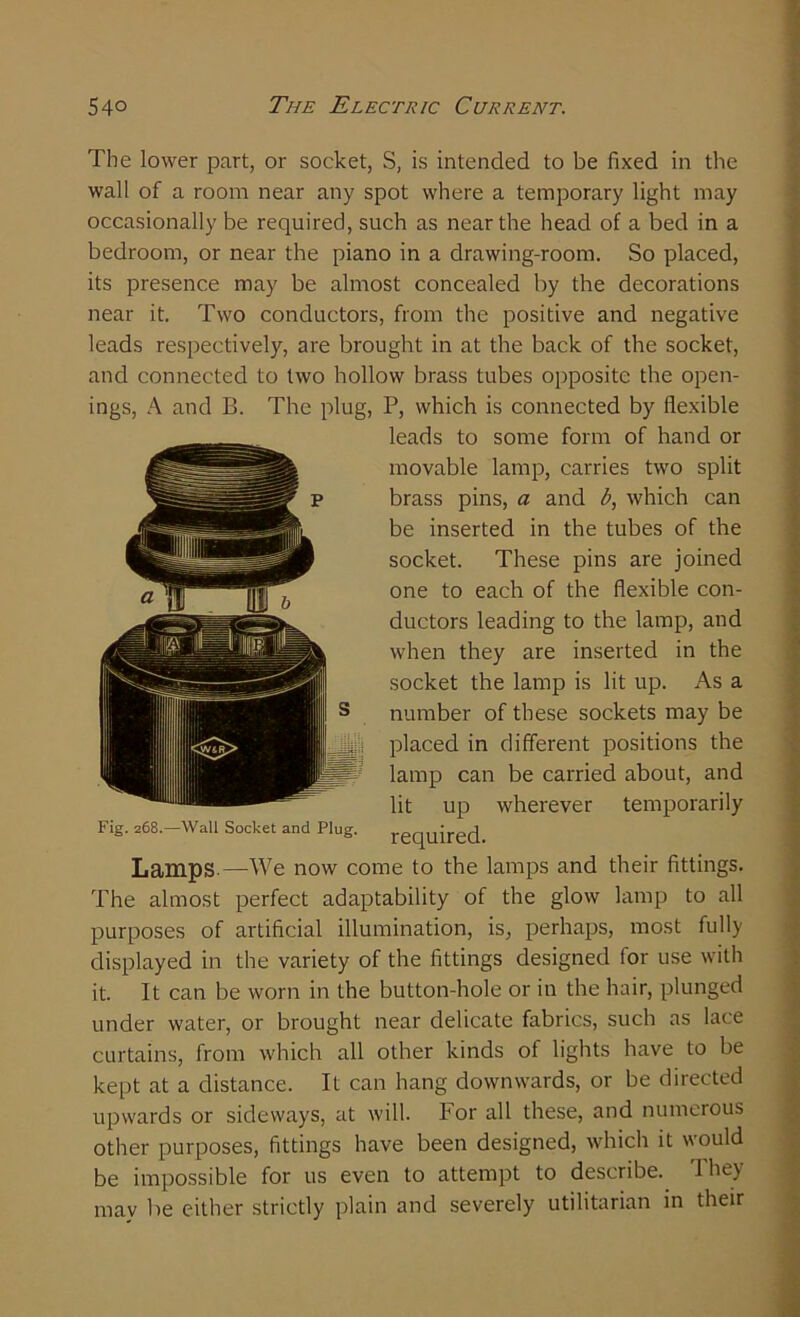 The lower part, or socket, S, is intended to be fixed in the wall of a room near any spot where a temporary light may occasionally be required, such as near the head of a bed in a bedroom, or near the piano in a drawing-room. So placed, its presence may be almost concealed by the decorations near it. Two conductors, from the positive and negative leads respectively, are brought in at the back of the socket, and connected to two hollow brass tubes opposite the open- ings, A and B. The plug, P, which is connected by flexible leads to some form of hand or movable lamp, carries two split brass pins, a and b, which can be inserted in the tubes of the socket. These pins are joined one to each of the flexible con- ductors leading to the lamp, and when they are inserted in the socket the lamp is lit up. As a number of these sockets may be placed in different positions the lamp can be carried about, and lit up wherever temporarily required. Lamps—We now come to the lamps and their fittings. The almost perfect adaptability of the glow lamp to all purposes of artificial illumination, is, perhaps, most fully displayed in the variety of the fittings designed for use with it. It can be worn in the button-hole or in the hair, plunged under water, or brought near delicate fabrics, such as lace curtains, from which all other kinds of lights have to be kept at a distance. It can hang downwards, or be directed upwards or sideways, at will. For all these, and numerous other purposes, fittings have been designed, which it would be impossible for us even to attempt to describe. They may be either strictly plain and severely utilitarian in their Fig. 268.—Wall Socket and Plug.