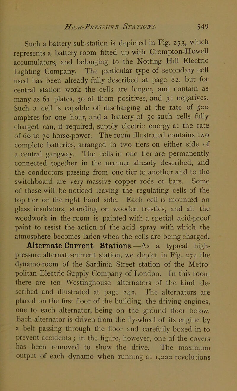 Such a battery sub-station is depicted in Fig. 273, which represents a battery room fitted up with Crompton-Howell accumulators, and belonging to the Notting Hill Electric Lighting Company. The particular type of secondary cell used has been already fully described at page 82, but for central station wmrk the cells are longer, and contain as many as 61 plates, 30 of them positives, and 31 negatives. Such a cell is capable of discharging at the rate of 500 amperes for one hour, and a battery of 50 such cells fully charged can, if required, supply electric energy at the rate of 60 to 70 horse-power. The room illustrated contains two complete batteries, arranged in two tiers on either side of a central gangway. The cells in one tier are permanently connected together in the manner already described, and the conductors passing from one tier to another and to the switchboard are very massive copper rods or bars. Some of these will be noticed leaving the regulating cells of the top tier on the right hand side. Each cell is mounted on glass insulators, standing on wooden trestles, and all the woodwork in the room is painted with a special acid-proof paint to resist the action of the acid spray with which the atmosphere becomes laden when the cells are being charged. Alternate-Current Stations.—As a typical high- pressure alternate-current station, we depict in Fig. 274 the dynamo-room of the Sardinia Street station of the Metro- politan Electric Supply Company of London. In this room there are ten Westinghouse alternators of the kind de- scribed and illustrated at page 242. The alternators are placed on the first floor of the building, the driving engines, one to each alternator, being on the ground floor below. Each alternator is driven from the fly-wheel of its engine by a belt passing through the floor and carefully boxed in to prevent accidents ; in the figure, however, one of the covers has been removed to show the drive. The maximum output of each dynamo when running at 1,000 revolutions