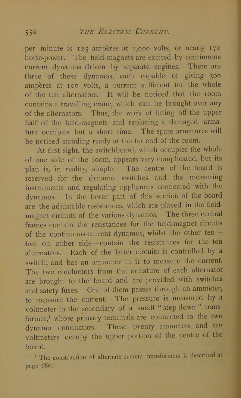 per minute is 125 amperes at 1,000 volts, or nearly 170 horse-power. The field-magnets are excited by continuous current dynamos driven by separate engines. There are three of these dynamos, each capable of giving 300 amperes at 100 volts, a current sufficient for the whole of the ten alternators. It will be noticed that the room contains a travelling crane, which can be brought over any of the alternators. Thus, the work of lifting off the upper half of the field-magnets and replacing a damaged arma- ture occupies but a short time. The spare armatures will be noticed standing ready at the far end of the room. At first sight, the switchboard, which occupies the whole of one side of the room, appears very complicated, but its plan is, in reality, simple. The centre ot the board is reserved for the dynamo switches and the measuring instruments and regulating appliances connected with the dynamos. In the lower part of this section of the board are the adjustable resistances, which are placed in the field- magnet circuits of the various dynamos. The three central frames contain the resistances for the field-magnet circuits of the continuous-current dynamos, whilst the other ten— five on either side—contain the resistances for the ten alternators. Each of the latter circuits is controlled by a switch, and has an ammeter in it to measure the current. The two conductors from the armature of each alternator are brought to the board and are provided with switches and safety fuses. One of them passes through an ammeter, to measure the current. The pressure is measured by a voltmeter in the secondary of a small “ step-down trans- former,^ whose primary terminals are connected to the two dynamo conductors. These twenty ammeters and ten voltmeters occupy the upper portion of the centre of the board. 1 The construction of alternate-current transformers is described at page 680.