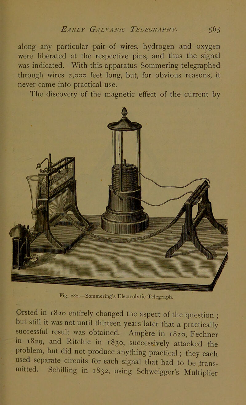 along any particular pair of wires, hydrogen and oxygen were liberated at the respective pins, and thus the signal was indicated. With this apparatus Sommering telegraphed through wires 2,000 feet long, but, for obvious reasons, it never came into practical use. The discovery of the magnetic effect of the current by Orsted in 1820 entirely changed the aspect of the question ; but still it was not until thirteen years later that a practically successful result was obtained. Ampere in 1820, Fechner in 1829, and Ritchie in 1830, successively attacked the problem, but did not produce anything practical; they each used separate circuits for each signal that had to be trans- mitted. Schilling in 1832, using Schweigger’s Multiplier