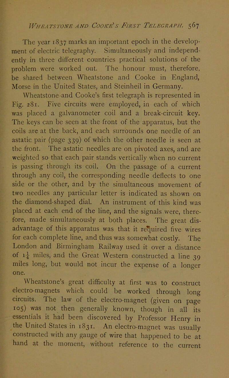 The year 1837 marks an important epoch in the develop- ment of electric telegraphy. Simultaneously and independ- ently in three different countries practical solutions of the problem were worked out. The honour must, therefore, be shared between Wheatstone and Cooke in England, Morse in the United States, and Steinheil in Germany. Wheatstone and Cooke’s first telegraph is represented in Fig. 281. Five circuits were employed, in each of which was placed a galvanometer coil and a break-circuit key. The keys can be seen at the front of the apparatus, but the coils are at the back, and each surrounds one needle of an astatic pair (page 339) of which the other needle is seen at the front. The astatic needles are on pivoted axes, and are weighted so that each pair stands vertically when no current is passing through its coil. On the passage of a current through any coil, the corresponding needle deflects to one side or the other, and by the simultaneous movement of two needles any particular letter is indicated as shown on the diamond-shaped dial. An instrument of this kind was placed at each end of the line, and the signals were, there- fore, made simultaneously at both places. The great dis- advantage of this apparatus was that it required five wires for each complete line, and thus was somewhat costly. The London and Birmingham Railway used it over a distance of 1 miles, and the Great Western constructed a line 39 miles long, but would not incur the expense of a longer one. Wheatstone’s great difficulty at first was to construct electro-magnets which could be worked through long circuits. The law of the electro-magnet (given on page 105) was not then generally known, though in all its essentials it had been discovered by Professor Henry in the United States in 1831. An electro-magnet was usually constructed with any gauge of wire that happened to be at hand at the moment, without reference to the current