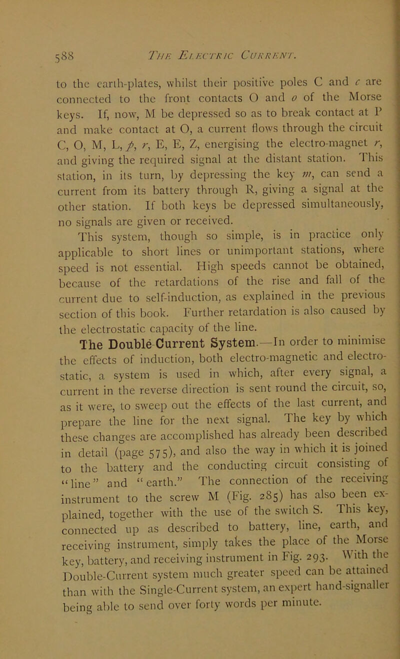 to the earth-plates, whilst their positive poles C and c are connected to the front contacts O and o of the Morse keys. If, now, M be depressed so as to break contact at P and make contact at O, a current flows through the circuit C, O, M, L, /, r, E, E, Z, energising the electro-magnet r, and giving the required signal at the distant station. This station, in its turn, by depressing the key m, can send a current from its battery through R, giving a signal at the other station. If both keys be depressed simultaneously, no signals are given or received. This system, though so simple, is in practice only applicable to short lines or unimportant stations, where speed is not essential. High speeds cannot be obtained, because of the retardations of the rise and fall of the current due to self-induction, as explained in the previous section of this book. Further retardation is also caused by the electrostatic capacity of the line. The Double Current System.—In order to minimise the effects of induction, both electro-magnetic and electro- static, a system is used in which, after every signal, a current in the reverse direction is sent round the circuit, so, as it were, to sweep out the effects of the last current, and prepare the line for the next signal. The key by which these changes are accomplished has already been described in detail (page 575), and also the way in which it is joined to the battery and the conducting circuit consisting of “line” and “earth.” The connection of the receiving instrument to the screw M (Fig. 285) has also been ex- plained, together with the use of the switch S. This key, connected up as described to battery, line, earth, and receiving instrument, simply takes the place of the Morse key, battery, and receiving instrument in Fig. 293. W ith the Double-Current system much greater speed can be attained than with the Single-Current system, an expert hand-signaller being able to send over forty words per minute.