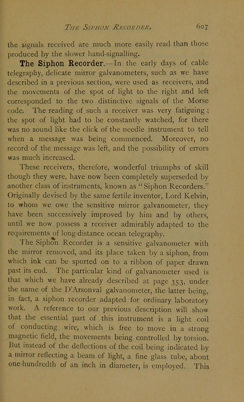 the signals received are much more easily read than those produced by the slower hand-signalling. The Siphon Recorder.—In the early days of cable telegraphy, delicate mirror galvanometers, such as we have described in a previous section, were used as receivers, and the movements of the spot of light to the right and left corresponded to the two distinctive signals of the Morse code. The reading of . such a receiver was very fatiguing ; the spot of light had to be constantly watched, for there was no sound like the click of the needle instrument to tell when a message was being commenced. Moreover, no record of the message was left, and the possibility of errors was much increased. These receivers, therefore, wonderful triumphs of skill though they were, have now been completely superseded by another class of instruments, known as “Siphon Recorders.” Originally devised by the same fertile inventor, Lord Kelvin, to whom we owe the sensitive mirror galvanometer, they have been successively improved by him and by others, until we now possess a receiver admirably adapted to the requirements of long-distance ocean telegraphy. The Siphon Recorder is a sensitive galvanometer with the mirror removed, and its place taken by a siphon, from which ink can be spurted on to a ribbon of paper drawn past its end. The particular kind of galvanometer used is that which we have already described at page 353, under the name of the D’Arsonval galvanometer, the latter being, in fact, a siphon recorder adapted for ordinary laboratory work. A reference to our previous description will show that the essential part of this instrument is a light coil of conducting wire, which is free to move in a strong magnetic field, the movements being controlled by torsion, but instead of the deflections of the coil being indicated by a mirror reflecting a beam of light, a fine glass tube, about one-hundredth of an inch in diameter, is employed. This