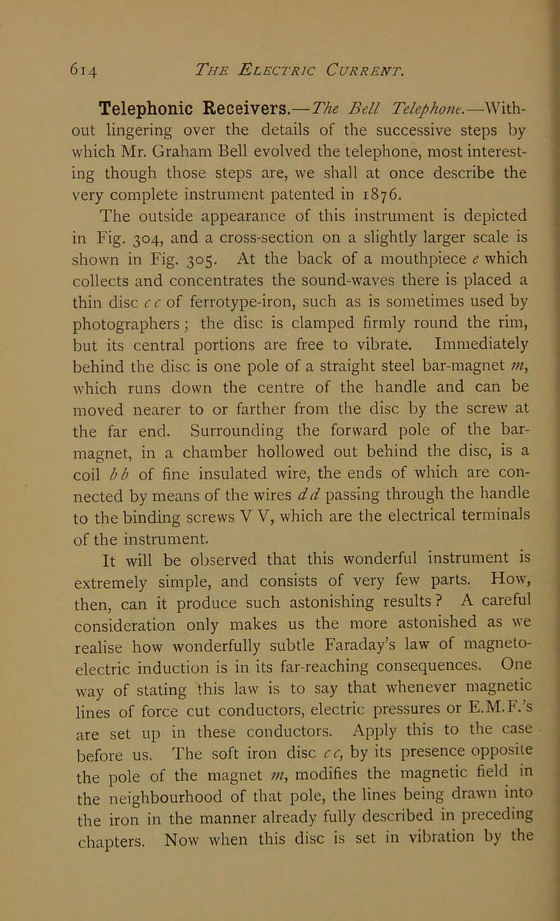 Telephonic Receivers.—The Bell Telephone.—With- out lingering over the details of the successive steps by which Mr. Graham Bell evolved the telephone, most interest- ing though those steps are, we shall at once describe the very complete instrument patented in 1876. The outside appearance of this instrument is depicted in Fig. 304, and a cross-section on a slightly larger scale is shown in Fig. 305. At the back of a mouthpiece e which collects and concentrates the sound-waves there is placed a thin disc c c of ferrotype-iron, such as is sometimes used by photographers; the disc is clamped firmly round the rim, but its central portions are free to vibrate. Immediately behind the disc is one pole of a straight steel bar-magnet m, which runs down the centre of the handle and can be moved nearer to or farther from the disc by the screw at the far end. Surrounding the forward pole of the bar- magnet, in a chamber hollowed out behind the disc, is a coil bb of fine insulated wire, the ends of which are con- nected by means of the wires dd passing through the handle to the binding screws V V, which are the electrical terminals of the instrument. It will be observed that this wonderful instrument is extremely simple, and consists of very few parts. How, then, can it produce such astonishing results? A careful consideration only makes us the more astonished as we realise how wonderfully subtle Faraday’s law of magneto- electric induction is in its far-reaching consequences. One way of stating this law is to say that whenever magnetic lines of force cut conductors, electric pressures or E.M.F.’s are set up in these conductors. Apply this to the case before us. The soft iron disc cc, by its presence opposite the pole of the magnet m, modifies the magnetic field in the neighbourhood of that pole, the lines being drawn into the iron in the manner already fully described in preceding chapters. Now when this disc is set in vibration by the