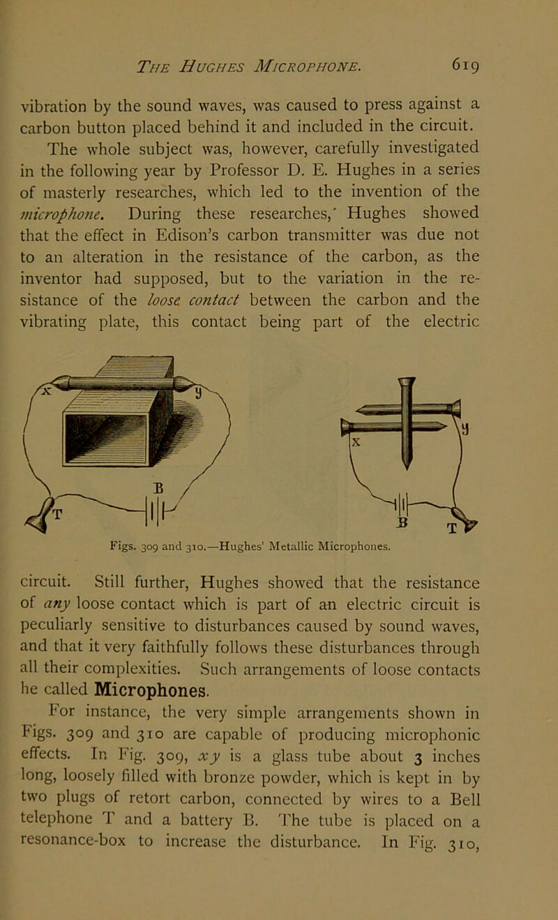 vibration by the sound waves, was caused to press against a carbon button placed behind it and included in the circuit. The whole subject was, however, carefully investigated in the following year by Professor D. E. Hughes in a series of masterly researches, which led to the invention of the microphone. During these researches,' Hughes showed that the effect in Edison’s carbon transmitter was due not to an alteration in the resistance of the carbon, as the inventor had supposed, but to the variation in the re- sistance of the loose, contact between the carbon and the vibrating plate, this contact being part of the electric Figs. 309 and 310.—Hughes’ Metallic Microphones. circuit. Still further, Hughes showed that the resistance of any loose contact which is part of an electric circuit is peculiarly sensitive to disturbances caused by sound waves, and that it very faithfully follows these disturbances through all their complexities. Such arrangements of loose contacts he called Microphones. For instance, the very simple arrangements shown in bigs. 309 and 310 are capable of producing microphonic effects. In Fig. 309, xy is a glass tube about 3 inches long, loosely filled with bronze powder, which is kept in by two plugs of retort carbon, connected by wires to a Bell telephone T and a battery B. The tube is placed on a resonance-box to increase the disturbance. In Fig. 310,