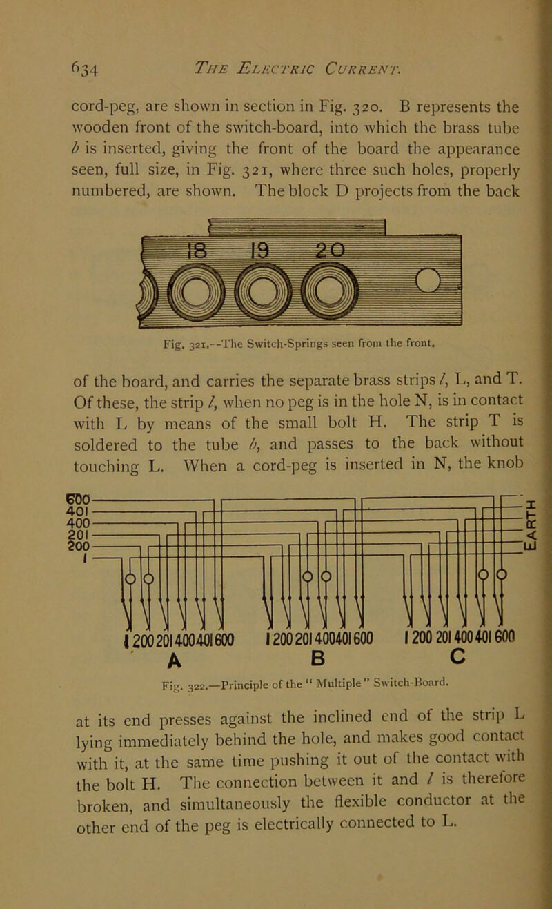 cord-peg, are shown in section in Fig. 320. B represents the wooden front of the switch-board, into which the brass tube b is inserted, giving the front of the board the appearance seen, full size, in Fig. 321, where three such holes, properly numbered, are shown. The block D projects from the back Fig. 321,--The Switch-Springs seen from the front. of the board, and carries the separate brass strips/, L, and T. Of these, the strip /, when no peg is in the hole N, is in contact with L by means of the small bolt H. The strip T is soldered to the tube b, and passes to the back without touching L. When a cord-peg is inserted in N, the knob at its end presses against the inclined end of the stiip L lying immediately behind the hole, and makes good contact with it, at the same time pushing it out of the contact with the bolt H. The connection between it and / is therefore broken, and simultaneously the flexible conductor at the other end of the peg is electrically connected to L. Earth