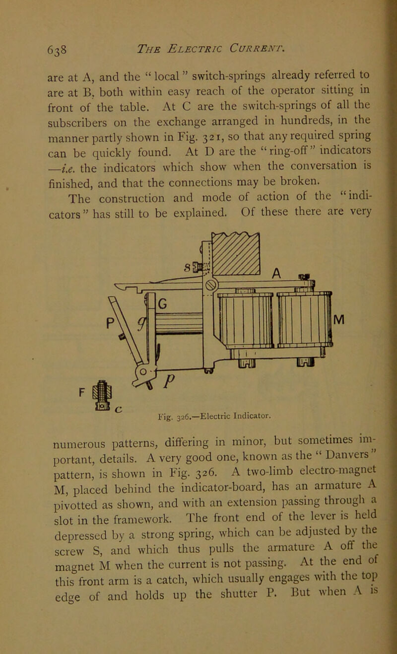 are at A, and the “ local ” switch-springs already referred to are at B, both within easy reach of the operator sitting in front of the table. At C are the switch-springs of all the subscribers on the exchange arranged in hundreds, in the manner partly shown in Fig. 321, so that any required spring can be quickly found. At D are the “ring-off” indicators —i.e. the indicators which show when the conversation is finished, and that the connections may be broken. The construction and mode of action of the “ indi- cators ” has still to be explained. Of these there are very numerous patterns, differing in minor, but sometimes im- portant, details. A very good one, known as the “ Danvers ” pattern, is shown in Fig. 326. A two-limb electro-magnet M, placed behind the indicator-board, has an armature A pivotted as shown, and with an extension passing through a slot in the framework. The front end of the lever is held depressed by a strong spring, which can be adjusted by the screw S, and which thus pulls the armature A off the magnet M when the current is not passing. At the end of this front arm is a catch, which usually engages with the top edge of and holds up the shutter P. But when A is