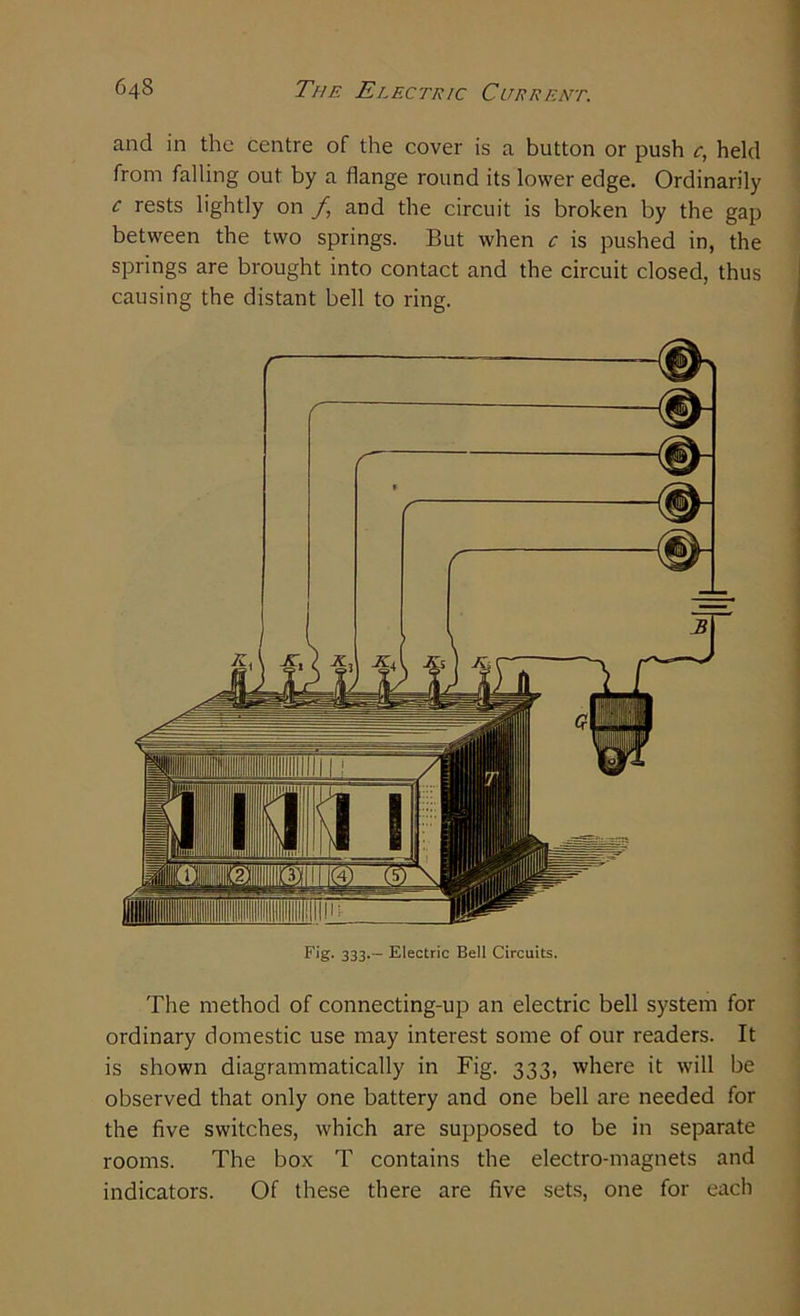 and in the centre of the cover is a button or push c, held from falling out by a flange round its lower edge. Ordinarily c rests lightly on f and the circuit is broken by the gap between the two springs. But when c is pushed in, the springs are brought into contact and the circuit closed, thus causing the distant bell to ring. Fig. 333. - Electric Bell Circuits. The method of connecting-up an electric bell system for ordinary domestic use may interest some of our readers. It is shown diagrammatically in Fig. 333, where it will be observed that only one battery and one bell are needed for the five switches, which are supposed to be in separate rooms. The box T contains the electro-magnets and indicators. Of these there are five sets, one for each