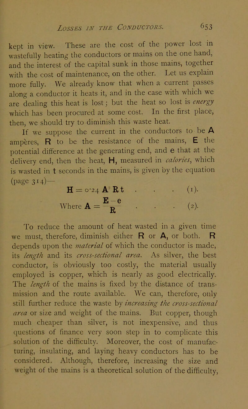 kept in view. These are the cost of the power lost in wastefully heating the conductors or mains on the one hand, and the interest of the capital sunk in those mains, together with the cost of maintenance, on the other. Let us explain more fully. We already know that when a cunent passes along a conductor it heats it, and in the case with which we are dealing this heat is lost; but the heat so lost is energy which has been procured at some cost. In the first place, then, we should try to diminish this waste heat. If we suppose the current in the conductors to be A amperes, R to be the resistance of the mains, E the potential difference at the generating end, and e that at the delivery end, then the heat, H, measured in calories, which is wasted in t seconds in the mains, is given by the equation (page 314)— H = 0-24 A'J R t . . • (1). E — 6 Where A = jj • • • (2)- To reduce the amount of heat wasted in a given time we must, therefore, diminish either R or A, or both. R depends upon the material of which the conductor is made, its length and its cross-sectional area. As silver, the best conductor, is obviously too costly, the material usually employed is copper, which is nearly as good electrically. The length of the mains is fixed by the distance of trans- mission and the route available. We can, therefore, only still further reduce the waste by increasing the cross-sectional area or size and weight of the mains. But copper, though much cheaper than silver, is not inexpensive, and thus questions of finance very soon step in to complicate this solution of the difficulty. Moreover, the cost of manufac- turing, insulating, and laying heavy conductors has to be considered. Although, therefore, increasing the size and weight of the mains is a theoretical solution of the difficulty,