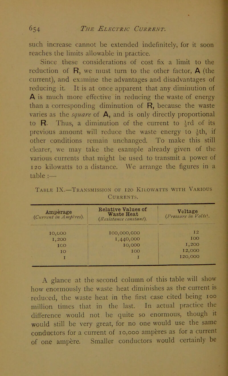 such increase cannot be extended indefinitely, for it soon reaches the limits allowable in practice. Since these considerations of cost fix a limit to the reduction of R, we must turn to the other factor, A (the current), and examine the advantages and disadvantages of reducing it. It is at once apparent that any diminution of A is much more effective in reducing the waste of energy than a corresponding diminution of R, because the waste varies as the square of A, and is only directly proportional to R. Thus, a diminution of the current to -|rd of its previous amount will reduce the waste energy to ^th, if other conditions remain unchanged. To make this still clearer, we may take the example already given of the various currents that might be used to transmit a power of 120 kilowatts to a distance. We arrange the figures in a table Table IX.—Transmission of 120 Kilowatts with Various Currents. Amperage (1Current in Amperes). Relative Values of Waste Heat (Resistance constant). Voltage (Pressure in Volts). 10,000 100,000,000 12 1,200 1,440,000 IOO ICO 10,000 1,200 IO IOO 12,000 I I 120,000 A glance at the second column of this table will show how enormously the waste heat diminishes as the current is reduced, the waste heat in the first case cited being 100 million times that in the last. In actual practice the difference would not be quite so enormous, though it would still be very great, for no one would use the same conductors for a current of 10,000 amperes as for a current of one ampere. Smaller conductors would certainly be