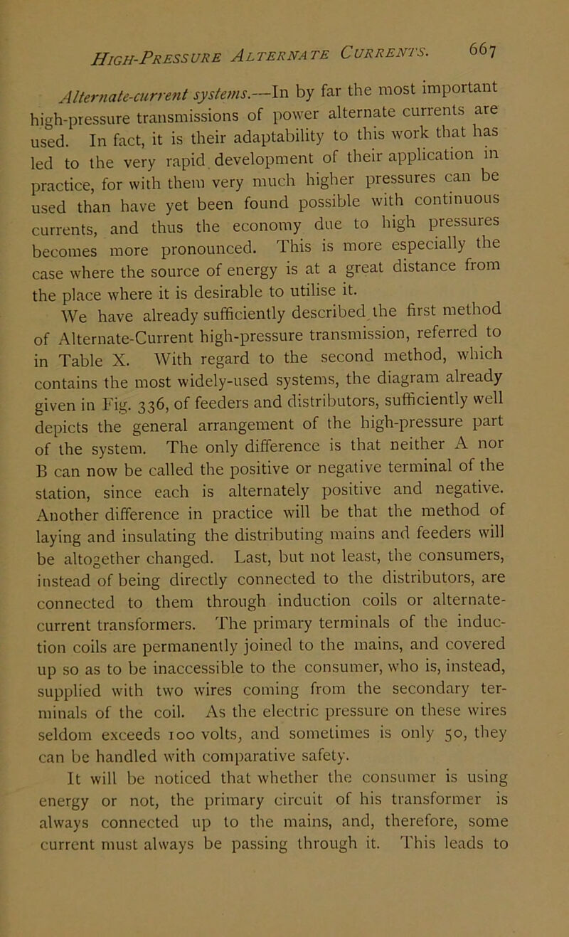 Alternate-current systems.—In by far the most important high-pressure transmissions of power alternate currents are used. In fact, it is their adaptability to this work that has led to the very rapid development of their application in practice, for with them very much higher pressures can be used than have yet been found possible with continuous currents, and thus the economy due to high pressures becomes more pronounced. This is more especially the case where the source of energy is at a great distance from the place where it is desirable to utilise it. We have already sufficiently described the first method of Alternate-Current high-pressure transmission, referred to in Table X. With regard to the second method, which contains the most widely-used systems, the diagram already given in Fig. 336, of feeders and distributors, sufficiently well depicts the general arrangement of the high-pressure part of the system. The only difference is that neither A nor B can now be called the positive or negative terminal of the station, since each is alternately positive and negative. Another difference in practice will be that the method of laying and insulating the distributing mains and feeders will be altogether changed. Last, but not least, the consumers, instead of being directly connected to the distributors, are connected to them through induction coils or alternate- current transformers. The primary terminals of the induc- tion coils are permanently joined to the mains, and covered up so as to be inaccessible to the consumer, who is, instead, supplied with two wires coming from the secondary ter- minals of the coil. As the electric pressure on these wires seldom exceeds 100 volts, and sometimes is only 50, they can be handled with comparative safety. It will be noticed that whether the consumer is using energy or not, the primary circuit of his transformer is always connected up to the mains, and, therefore, some current must always be passing through it. This leads to