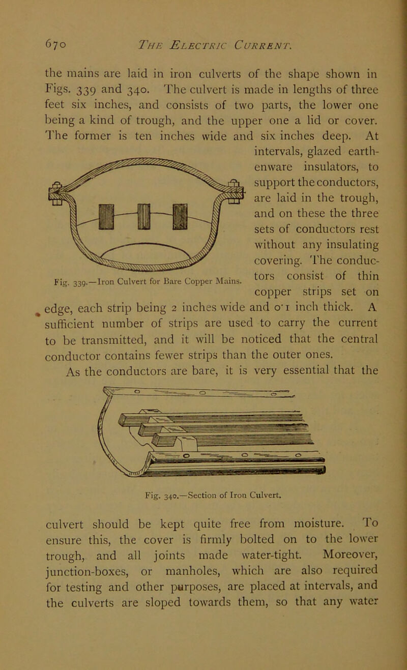 the mains are laid in iron culverts of the shape shown in Figs. 339 and 340. The culvert is made in lengths of three feet six inches, and consists of two parts, the lower one being a kind of trough, and the upper one a lid or cover. The former is ten inches wide and six inches deep. At intervals, glazed earth- enware insulators, to support the conductors, are laid in the trough, and on these the three sets of conductors rest without any insulating covering. The conduc- Fig. 339.—Iron Culvert for Bare Copper Mains. t0rS conSist ^in copper strips set on % edge, each strip being 2 inches wide and o'i inch thick. A sufficient number of strips are used to carry the current to be transmitted, and it will be noticed that the central conductor contains fewer strips than the outer ones. As the conductors are bare, it is very essential that the Fig. 340.—Section of Iron Culvert. culvert should be kept quite free from moisture. To ensure this, the cover is firmly bolted on to the lower trough, and all joints made water-tight. Moreover, junction-boxes, or manholes, which are also required for testing and other purposes, are placed at intervals, and the culverts are sloped towards them, so that any water