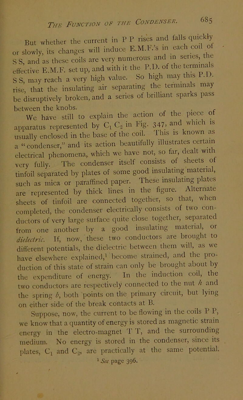 The Function of the Condenser. But whether the current in P P rises and falls quickly or slowly, its changes will induce E.M.E.’s m each coil of SS, and as these coils are very numerous and in senes, the effective E.M.F. set up, and with it the P.D. of the terminals S S, may reach a very high value. So high may this P.l • rise, that the insulating air separating the terminals may be disruptively broken, and a series of brilliant sparks pass between the knobs. _ f We have still to explain the action of the piece o apparatus represented by C3 in Fig. 347> and whic usually enclosed in the base of the coil. This is known as a “ condenser,” and its action beautifully illustrates certain electrical phenomena, which we have not, so far, dealt with very fully. The condenser itself consists of sheets. ot tinfoil separated by plates of some good insulating material, such as mica or paraffined paper. These insulating plates are represented by thick lines in the figure. Alternate sheets of tinfoil are connected together, so that, when completed, the condenser electrically consists of two con- ductors of very large surface quite close together, separated from one another by a good insulating material, 01 dielectric. If, now, these two conductors are brought to different potentials, the dielectric between them will, as we have elsewhere explained,1 become strained, and the pio- duction of this state of strain can only be brought about by the expenditure of energy. In the induction coil, the two conductors are respectively connected to the nut h and the spring b, both points on the primary circuit, but lying on either side of the break contacts at B. Suppose, now, the current to be flowing in the coils P P, we know that a quantity of energy is stored as magnetic strain energy in the electro-magnet T T, and the surrounding medium. No energy is stored in the condensei, since its plates, Ct and C2, are practically at the same potential. 1 See page 396.