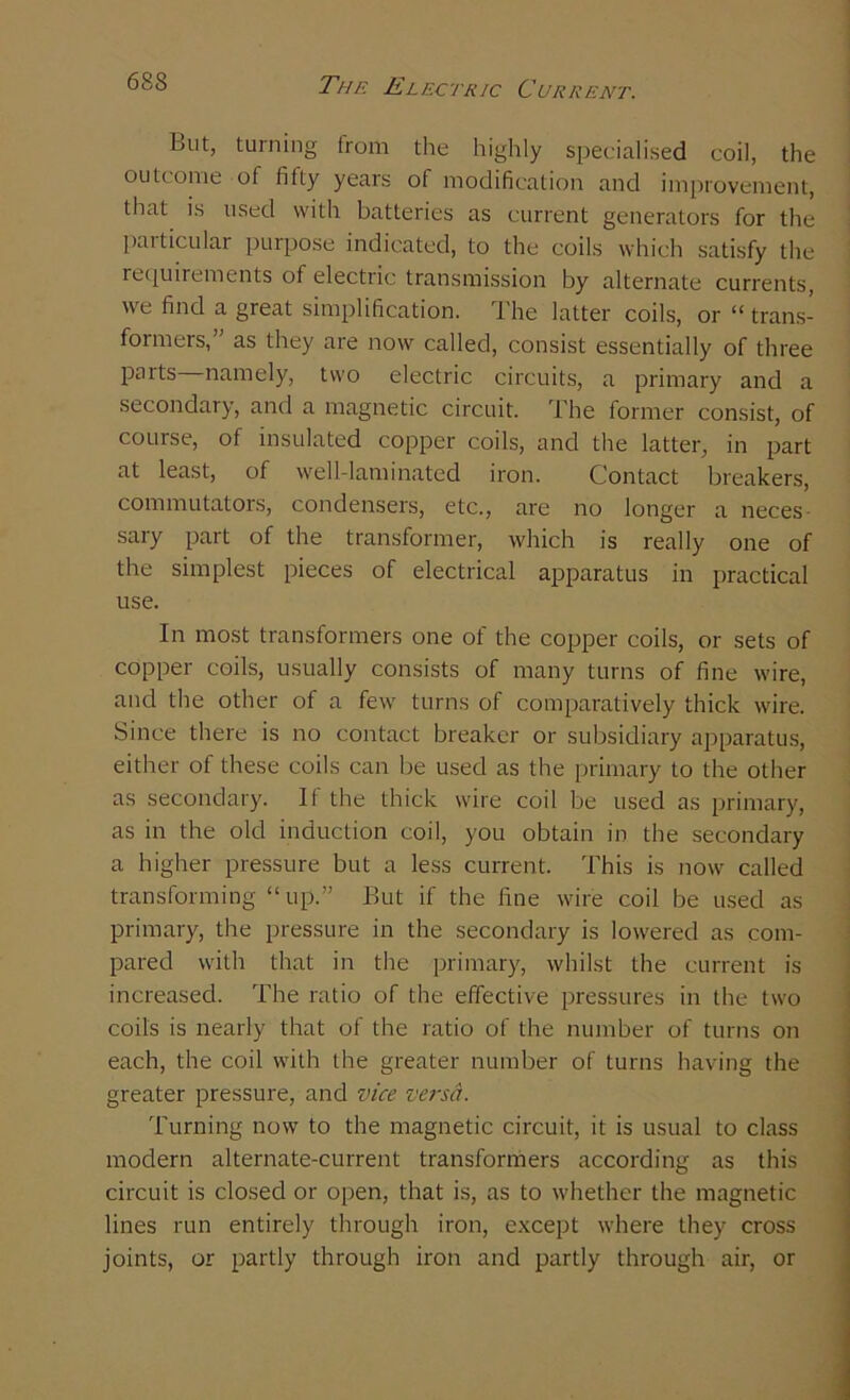 But, turning from the highly specialised coil, the outcome of fifty years of modification and improvement, that is used with batteries as current generators for the particular purpose indicated, to the coils which satisfy the requirements of electric transmission by alternate currents, we find a great simplification. The latter coils, or “ trans- formers,” as they are now called, consist essentially of three parts—namely, two electric circuits, a primary and a secondary, and a magnetic circuit. The former consist, of course, of insulated copper coils, and the latter, in part at least, of well-laminated iron. Contact breakers, commutators, condensers, etc., are no longer a neces sary part of the transformer, which is really one of the simplest pieces of electrical apparatus in practical use. In most transformers one of the copper coils, or sets of copper coils, usually consists of many turns of fine wire, and the other of a few turns of comparatively thick wire. Since there is no contact breaker or subsidiary apparatus, either of these coils can be used as the primary to the other as secondary. It the thick wire coil be used as primary, as in the old induction coil, you obtain in the secondary a higher pressure but a less current. This is now called transforming “up.” But if the fine wire coil be used as primary, the pressure in the secondary is lowered as com- pared with that in the primary, whilst the current is increased. The ratio of the effective pressures in the two coils is nearly that of the ratio of the number of turns on each, the coil with the greater number of turns having the greater pressure, and vice versa. Turning now to the magnetic circuit, it is usual to class modern alternate-current transformers according as this circuit is closed or open, that is, as to whether the magnetic lines run entirely through iron, except where they cross joints, or partly through iron and partly through air, or