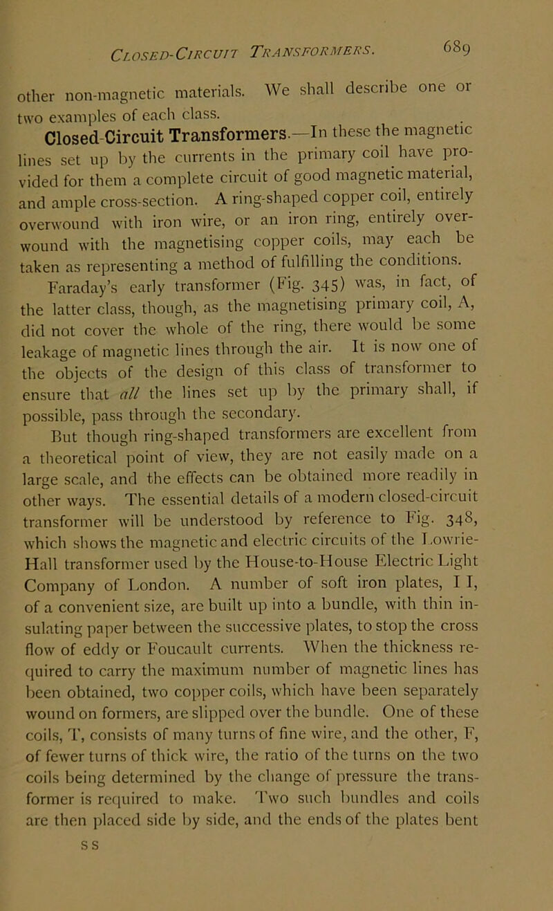 other non-magnetic materials. We shall describe one 01 two examples of each class. Closed Circuit Transformers.—In these the magnetic lines set up by the currents in the primary coil have pro- vided for them a complete circuit of good magnetic material, and ample cross-section. A ring-shaped copper coil, entirely overwound with iron wire, or an iron ling, entiiely over- wound with the magnetising copper coils, may each be taken as representing a method of fulfilling the conditions. Faraday’s early transformer (Fig. 345) was, in fact, of the latter class, though, as the magnetising primary coil, A, did not cover the whole of the ring, there would be some leakage of magnetic lines through the air. It is now one of the objects of the design of this class of tiansfoimer to ensure that all the lines set up by the primary shall, if possible, pass through the secondary. But though ring-shaped transformers are excellent from a theoretical point of view, they are not easily made on a large scale, and the effects can be obtained more readily in other ways. The essential details of a modern closed-circuit transformer will be understood by reference to Fig. 348, which shows the magnetic and electric circuits ot the Lowrie- Hall transformer used by the House-to-House Electric Light Company of London. A number of soft iron plates, I I, of a convenient size, are built up into a bundle, with thin in- sulating paper between the successive plates, to stop the cross flow of eddy or Foucault currents. When the thickness re- quired to carry the maximum number of magnetic lines has been obtained, two copper coils, which have been separately wound on formers, are slipped over the bundle. One of these coils, T, consists of many turns of fine wire, and the other, F, of fewer turns of thick wire, the ratio of the turns on the two coils being determined by the change of pressure the trans- former is required to make. Two such bundles and coils are then placed side by side, and the ends of the plates bent ss