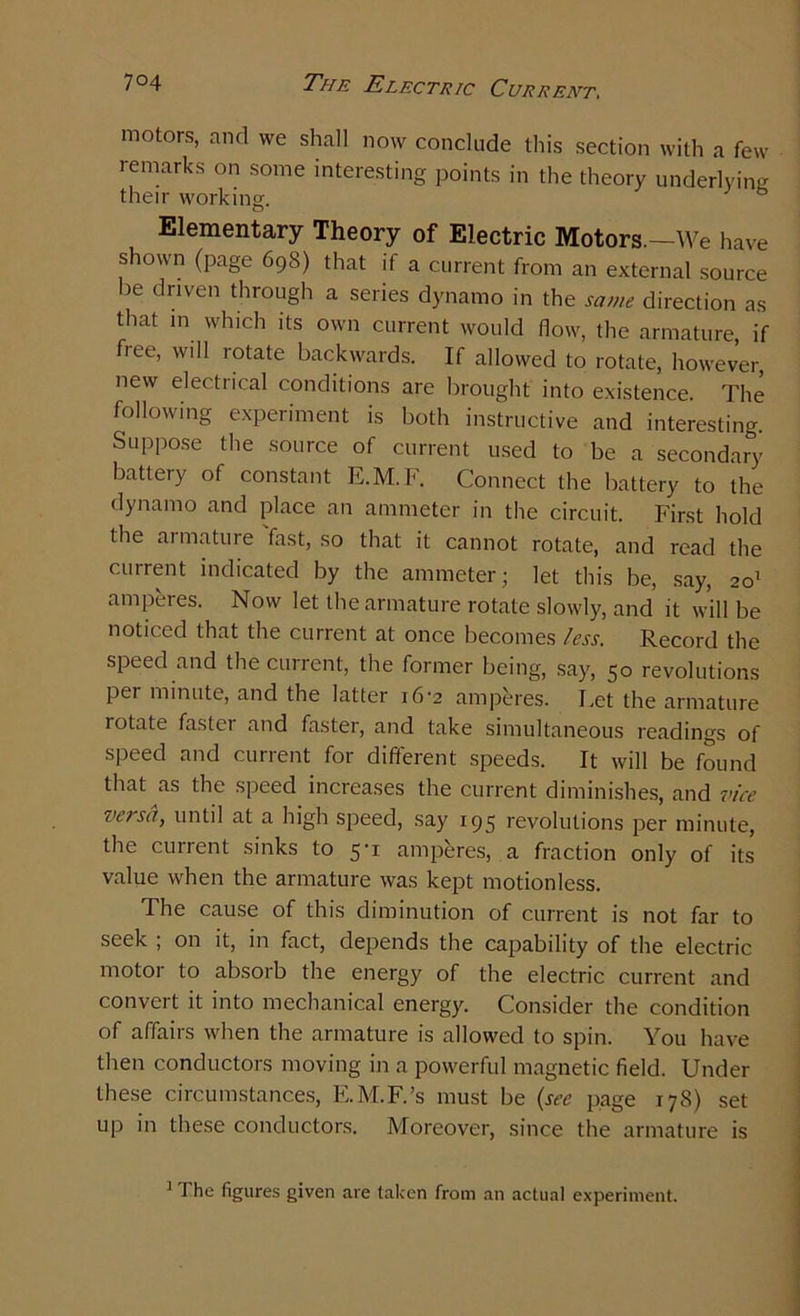 motors, and we shall now conclude this section with a few remarks on some interesting points in the theory underlying their working. Elementary Theory of Electric Motors.—We have shown (page 698) that if a current from an external source be driven through a series dynamo in the same direction as that in which its own current would flow, the armature, if fiee, will rotate backwards. If allowed to rotate, however, new electrical conditions are brought into existence. The following experiment is both instructive and interesting. Suppose the source of current used to be a secondary battery of constant E.M. F. Connect the battery to the dynamo and place an ammeter in the circuit. First hold the armature fast, so that it cannot rotate, and read the current indicated by the ammeter; let this be, say, 201 ampeies. Now let the armature rotate slowly, and it will be noticed that the current at once becomes less. Record the speed and the current, the former being, say, 50 revolutions per minute, and the latter 16-2 amperes. Let the armature rotate fastei and faster, and take simultaneous readings of speed and current for different speeds. It will be found that as the speed increases the current diminishes, and vice versa, until at a high speed, say 195 revolutions per minute, the current sinks to 5-1 amperes, a fraction only of its value when the armature was kept motionless. The cause of this diminution of current is not far to seek ; on it, in fact, depends the capability of the electric motor to absorb the energy of the electric current and convert it into mechanical energy. Consider the condition of affairs when the armature is allowed to spin. You have then conductors moving in a powerful magnetic field. Under these circumstances, E.M.F.’s must be (see page 178) set up in these conductors. Moreover, since the armature is 1 J he figures given are taken from an actual experiment.